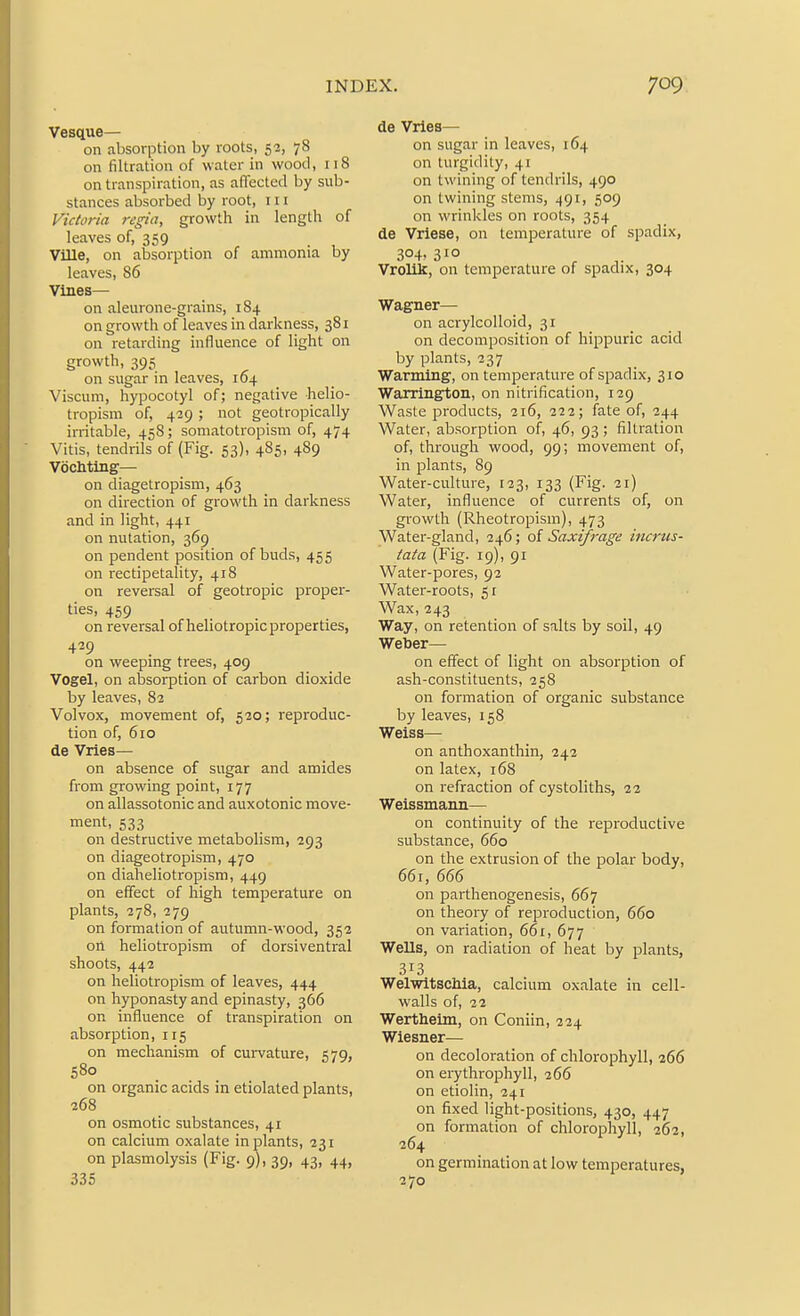 Vesque— on absorption by roots, 52, 78 on filtration of water in wood, 118 on transpiration, as affected by sub- stances absorbed by root, 111 Victoria regia, growth in length of leaves of, 359 _ Ville, on absorption of ammonia by leaves, 86 Vines— on aleurone-grains, 184 on growth of leaves in darkness, 381 on retarding influence of light on growth, 395 on sugar in leaves, 164 Viscum, hypocotyl of; negative helio- tropism of, 429 ; not geotropically irritable, 458; somatotropism of, 474 Vitis, tendrils of (Fig. 53), 485, 489 VocMing— on diagetropism, 463 on direction of growth in darkness and in light, 441 on nutation, 369 on pendent position of buds, 455 on rectipetahty, 418 on reversal of geotropic proper- ties, 459 on reversal of heliotropic properties, 439 on weeping trees, 409 Vogel, on absorption of carbon dioxide by leaves, 82 Volvox, movement of, 520; reproduc- tion of, 610 de Vries— on absence of sugar and amides from growing point, 177 on allassotonic and auxotonic move- ment, 533 on destructive metabolism, 293 on diageotropism, 470 on diaheliotropism, 449 on effect of high temperature on plants, 278, 279 on formation of autumn-wood, 352 orl heliotropism of dorsiventral shoots, 442 on heliotropism of leaves, 444 on hyponasty and epinasty, 366 on influence of transpiration on absorption, 115 on mechanism of curvature, 579, 580 on organic acids in etiolated plants, 268 on osmotic substances, 41 on calcium oxalate in plants, 231 on plasmolysis (Fig. 9), 39, 43, 44, 335 de Vries— on sugar in leaves, 164 on turgidity, 41 on twining of tendrils, 490 on twining stems, 491, 509 on wrinkles on roots, 354 de Vriese, on temperature of spadix, 304, 310 Vrolik, on temperature of spadix, 304 Wagner— on acrylcolloid, 31 on decomposition of hippuric acid by plants, 237 Warming, on temperature of spadix, 310 Warrington, on nitrification, 129 Waste products, 216, 222; fate of, 244 Water, absorption of, 46, 93; filtration of, through wood, 99; movement of, in plants, 89 Water-culture, 123, 133 (Fig. 21) Water, influence of currents of, on growth (Rheotropism), 473 Water-gland, 246; of Saxifrage incrus- tata (Fig. 19), 91 Water-pores, 92 Water-roots, 51 Wax, 243 Way, on retention of salts by soil, 49 Weber— on effect of light on absorption of ash-constituents, 25S on formation of organic substance by leaves, 158 Weiss— on anthoxanthin, 242 on latex, 168 on refraction of cystoliths, 22 Weissmann— on continuity of the reproductive substance, 660 on the extrusion of the polar body, 661, 666 on parthenogenesis, 667 on theory of reproduction, 660 on variation, 661, 677 Wells, on radiation of heat by plants, 313 WelwitscMa, calcium oxalate in cell- walls of, 22 Wertheim, on Coniin, 224 Wiesner— on decoloration of chlorophyll, 266 on erythrophyll, 266 on etiolin, 241 on fixed light-positions, 430, 447 on formation of chlorophyll, 262, 364 on germination at low temperatures, 270