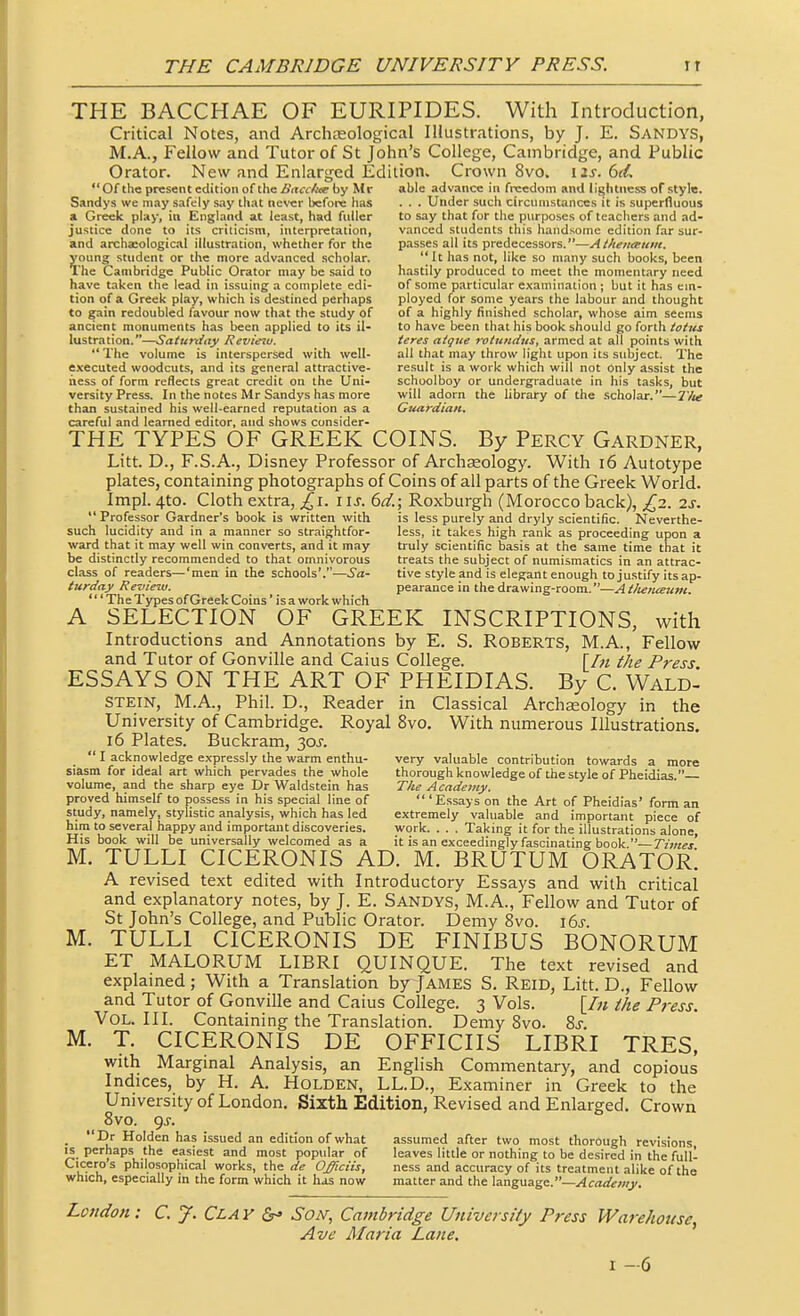 THE BACCHAE OF EURIPIDES. With Introduction, Critical Notes, and Archteological Illustrations, by J. E. Sandys, M.A., Fellow and Tutor of St John's College, Cambridge, and Public Orator. New and Enlarged Edition. Crown 8vo. \is. 6tL Of the present edition of the A'it<rii4<e by Mr able advance in freedom and lightness of style. Sandys we may safely say that never before has . . . Under such circumstances it is superfluous a Greek play, in England at least, had fuller to say that for the purposes of teachers and ad- justice done to its criticism, interpretation, vanced students this handsome edition far sur- and archasological illustration, whether for the passes all its predecessors.—Athenaum. young student or the more advanced scholar. It has not, like so many such books, been The Cambridge Public Orator may be said to hastily produced to meet the momentary need have taken the lead in issuing a complete edi- of some particular examination ; but it has em- tion of a Greek play, which is destined perhaps ployed for some years the labour and thought to gain redoubled favour now that the study of of a highly finished scholar, whose aim seems ancient monuments has been applied to its il- to have been that his book should go forth lustration.—Saturday Revietu. teres atgue rotundus, armed at all points with The volume is interspersed with well- all that may throw light upon its subject. The executed woodcuts, and its general attractive- result is a work which will not only assist the iiess of form reflects great credit on the Uni- schoolboy or undergraduate in his tasks, but versity Press. In the notes Mr Sandys has more will adorn the library of the scholar.—I'lte than sustained his well-earned reputation as a Gziardiaii, careful and learned editor, and shows consider- THE TYPES OF GREEK COINS. By Percy Gardner, Litt. D., F.S.A., Disney Professor of Archseology. With i6 Autotype plates, containing photographs of Coins of all parts of the Greek World. Impl. 4to. Cloth extra, ^i. i \s. 6d.; Roxburgh (Morocco back), £2. 2s. Professor Gardner's book is written with is less purely and dryly scientific. Neverthe- such lucidity and in a manner so straightfor- less, it takes high rank as proceeding upon a ward that it may well win converts, and it may truly scientific basis at the same time that it be distinctly recommended to that omnivorous treats the subject of numismatics in an attrac- class of readers—'men in the schools'.—tive style and is elegant enough to justify its ap- turday Review. pearance in the drawing-room,—A tlieiueuni. 'The Types of Greek Coins' is a work which A SELECTION OF GREEK INSCRIPTIONS, with Introductions and Annotations by E. S. ROBERTS, M.A., Fellow and Tutor of Gonville and Caius College. \In the Press ESSAYS ON THE ART OF PHEIDIAS. By C. Wald- STEIN, M.A., Phil. D., Reader in Classical Archseology in the University of Cambridge. Royal 8vo, With numerous Illustrations, 16 Plates. Buckram, 30J.  I acknowledge expressly the warm enthu- very valuable contribution towards a more siasm for ideal art which pervades the whole thorough knowledge of the style of Pheidias. volume, and the sharp eye Dr Waldstein has The Academy. proved himself to i)ossess in his special line of  'Essays on the Art of Pheidias' form an study, namely, stylistic analysis, which has led extremely valuable and important piece of him to several happy and important discoveries. work. . . . Taking it for the illustrations alone. His book will be universally welcomed as a it is an exceedingly fascinating book —Times M. TULLI CICERONIS AD. M. BRUTUM ORATOR! A revised text edited with Introductory Essays and with critical and explanatory notes, by J. E. SANDYS, M.A., Fellow and Tutor of St John's College, and Public Orator. Demy 8vo. \6s. M. TULLI CICERONIS DE FINIBUS BONORUM ET MALORUM LIBRI QUINQUE. The text revised and explained; With a Translation by JAMES S. Reid, Litt. D., Fellow and Tutor of Gonville and Caius College. 3 Vols. {In the Press. Vol. III. Containing the Translation. Demy Svo. Zs. M. T. CICERONIS DE OFFICIIS LIBRI TRES, with Marginal Analysis, an English Commentary, and copious Indices, by H. A. Holden, LL.D., Examiner in Greek to the University of London. Sixth Edition, Revised and Enlarged. Crown Svo. 9J. • ^v. issued an edition of what assumed after two most thorough revisions IS perhaps the easiest and most popular of leaves little or nothing to be desired in the full- Ciceros philosophical works, the de Ojfficiis, ness and accuracy of its treatment alike of the which, especially m the form which it has now matter and the \z.n%VLdL^e..—Academy. London: C. y. Clay Son, Cambridge University/ Press Warehouse, Ave Maria Lane, I -6