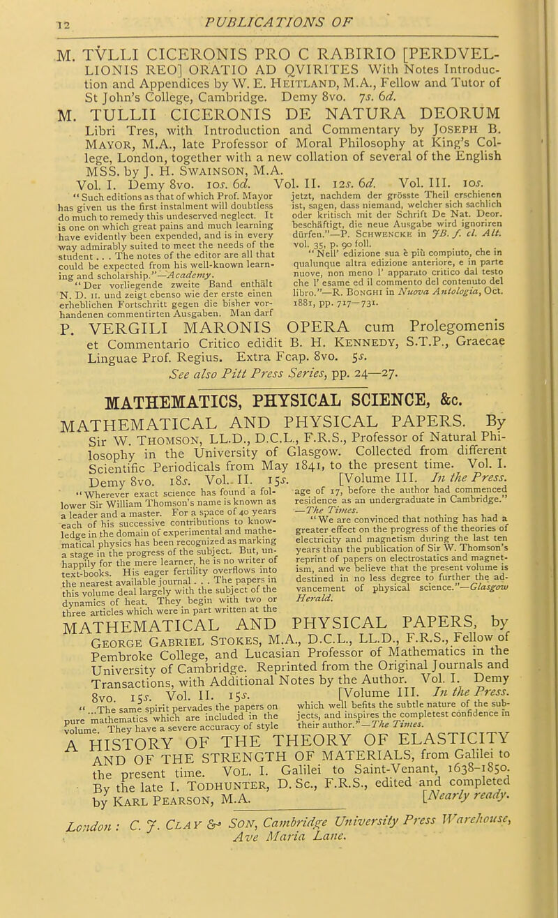 M. TVLLI CICERONIS PRO C RABIRIO [PERDVEL- LIONIS REO] ORATIO AD QVIRITES With Notes Introduc- tion and Appendices by W. E. Heitland, M.A., Fellow and Tutor of St John's College, Cambridge. Demy 8vo. js. 6d. M. TULLII CICERONIS DE NATURA DEORUM Libri Tres, with Introduction and Commentary by Joseph B. Mayor, M.A., late Professor of Moral Philosophy at King's Col- lege, London, together with a new collation of several of the English MSS. by J. H. SWAINSON, M.A. Vol. I. Demy 8vo. loj. 6d. Vol. II. 12s. 6d. Vol. III. ioj. Such editions as that of which Prof. Mayor jetzt, nachdem der gfosste Theil erschienen has given us the first instalment will doubtless ist, sagen, dass niemand, welcher sich sachlich do much to remedy this undeserved neglect. It oder kritisch mit der Schrift De Nat. Deor. is one on which great pains and much learning beschaftigt, die neue Ausgabe wird ignoriren have evidently been e.\pended, and is in every diirfen.—P. Schwenckk in JB./. cl. Alt. way admirably suited to meet the needs of the vol. 35, p. 90 loll. student . The notes of the editor are all that  Nell' edizionc sua e piu compiuto, che in could be expected from his well-known learn- qualunque altra edizione anteriore, e m parte ing and sc\io\Msh\v.—Academy. nuove, non meno 1' apparato critico dal teste Der vorliegende zweite Band enthalt che 1'esame ed il commento del contenuto del N. D. 11. und zeigt ebenso wie der erste einen libro.—R. BoNGHl m Nuova Antologia, Oct. eriieblichen Fortschritt gegen die bisher vor- 1881, pp. 717—731. handenen commentirten Ausgaben. Man darf P. VERGILI MARONIS OPERA cum Prolegomenis et Commentario Critico edidit B. H. Kennedy, S.T.P., Graecae Linguae Prof. Regius. Extra Fcap. 8vo. 5^. See also Pitt Press Series, pp. 24—27. MATHEMATICS, PHYSICAL SCIENCE, &c. MATHEMATICAL AND PHYSICAL PAPERS. By Sir W. Thomson, LL.D., D.C.L., F.R.S., Professor of Natural Phi- losophy in the University of Glasgow. Collected from different Scientific Periodicals from May 1841, to the present time. Vol. I. DemySvo. i%s. Vol.. II. 15^. [Volume III. In the Press. Wherever exact science has found a fol- age of 17, before the author had commenced lower Sir William Thomson's name is known as residence as an undergraduate in Cambridge, a leader and a master. For a space of 40 years —The Tunes. each of his successive contributions to know-  We are convinced that nothing has had a ledge in the domain of experimental and mathe- greater effect on the progress of the theories of maficaphysics has been recognized as marking electricity and magnetism dt.ring the last ten a staee in the progress of the subject. But. un- years than the publication of Sir W. Thomson s haumlv for the mere learner, he is no writer of reprint of papers on electrostatics and magnet- fext-books His eager ferti ity overflows into ism, and we believe that the present volume is the neare i ava lable^urnal. L The papers in destined in no less degree to farther the ad- Jhfs votume deal largely with the subject of the vancement of physical science. -Glasgow dynamics of heat. They begin with two or Herald. three articles which were in part written at the MATHEMATICAL AND PHYSICAL PAPERS, by George Gabriel Stokes, M.A., D.C.L., LL.D., F.R.S., Fellow of Pembroke College, and Lucasian Professor of Mathematics m the University of Cambridge. Reprinted from the Original Journals and Transactions, with Additional Notes by the Author. Vol. I. Demy Svo iqj Vol.11. 15J. [Volume III. In the Press.  The same spirit pervades the papers on which well befits the subtle nature of the sub- pure mathemaTcs whic^h are included in the jects, and mspires the com pie test confidence in volum? They have a severe accuracy of style their author.-r^^ Ttmes. A HISTORY OF THE THEORY OF ELASTICITY AND OF THE STRENGTH OF MATERIALS, from Gahlei to the present time. Vol. I. Galilei to Saint-Venant 1638-1850 • By the late I. TODHUNTER, D. Sc., F.R.S., edited and completed by KARL PEARSON, U.K. [Nearly ready. London : C.J.Clay Son, Cambrids^e University Press Warehouse, , ' ' Ave Maria Lane.