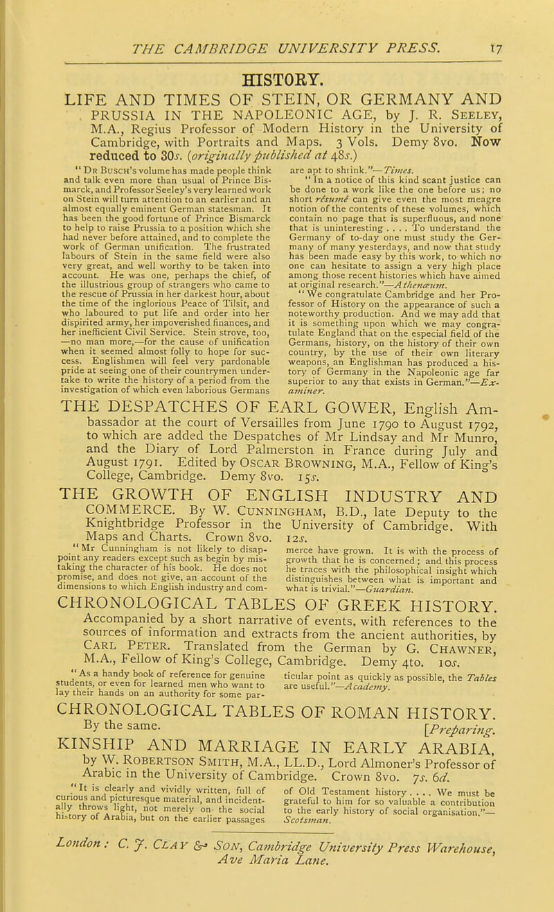 HISTORY. LIFE AND TIMES OF STEIN, OR GERMANY AND PRUSSIA IN THE NAPOLEONIC AGE, by J. R. Seeley, M.A., Regius Professor of Modern History in the University of Cambridge, with Portraits and Maps. 3 Vols. Demy 8vo. Now reduced to ZQs. {originally published at 48j-.)  Dr Busch's volume has made people think are apt to shiink.— Times. and talk even more than usual of Prince Bis-  In a notice of this kind scant justice can marck, and Professor Seeley's very learned work be done to a work like the one before us; no on Stein will turn attention to an earlier and an short r/jKw/ can give even the most meagre almost equally eminent German statesman. It notion of the contents of these volumes, which has been the good fortune of Prince Bismarck contain no page that is superfluous, and none to help to raise Prussia to a position which she that is uninteresting .... To understand the had never before attained, and to complete the Germany of to-day one must study the Ger- work of German unification. The frustrated many of many yesterdays, and now that study labours of Stein in the same field were also has been made easy by this work, to which na very great, and well worthy to be taken into one can hesit.ite to assign a very high place account. He was one, perhaps the chief, of among those recent histories which have aimed the illustrious group of strangers who came to at original research.—Athenaiim. the rescue of Prussia in her darkest hour, about  We congratulate Cambridge and her Pro- the time of the inglorious Peace of Tilsit, and fessor of History on the appearance of such a who laboured to put life and order into her noteworthy production. And we may add that dispirited army, her impoverished finances, and it is something upon which we may congra- her inefficient Civil Service. Stein strove, too, tulate England that on the especial field of the —no man more,—for the cause of unification Germans, history, on the history of their own when it seemed almost folly to hope for sue- country, by the use of their own literary cess. Englishmen will feel very pardonable weapons, an Englishman has produced a his- pride at seeing one of their countrymen under- tory of Germany in the Napoleonic age far take to write the history of a period from the superior to any that exists in German.—£;r- investigation of which even laborious Germans aminer. THE DESPATCHES OF EARL GOWER, English Am- bassador at the court of Versailles from June 1790 to August 1792, to which are added the Despatches of Mr Lindsay and Mr Munro, and the Diary of Lord Palmerston in France during July and August 1791. Edited by OsCAR Browning, M.A., Fellow of King's College, Cambridge. Demy 8vo. 15^-. THE GROWTH OF ENGLISH INDUSTRY AND COMMERCE. By W. Cunningham, B.D., late Deputy to the Knightbridge Professor in the University of Cambridge, With Maps and Charts. Crown Svo. \is. Mr Cunningham is not likely to disap- merce have grown. It is with the process of point any readers except such as begin by mis- growth that he is concerned ; and this process takmg the character of his book. He does not he traces with the philosophical insight which promise, and does not give, an account of the distinguishes between what is important and dimensions to which English industry and com- what is trivial.—Guardiati. CHRONOLOGICAL TABLES OF GREEK HISTORY. Accompanied by a short narrative of events, with references to the sources of information and extracts from the ancient authorities, by Carl Peter. Translated from the German by G. Chawner, M.A,, Fellow of King's College, Cambridge. Demy 4to. loj. As a handy book of reference for genuine ticular point as quickly as possible, the Tables students, or even for learned men who want to are MsttiuX.—Academy lay their hands on an authority for some par- CHRONOLOGICAL TABLES OF ROMAN HISTORY. By the same. lPrepari7ig. KINSHIP AND MARRIAGE IN EARLY ARABIA, by W. Robertson Smith, M.A., LL.D., Lord Almoner's Professor of Arabic m the University of Cambridge. Crown Svo. js. 6d.  It is clearly and vividly written, full of of Old Testament history .... We must be curious and picturesque material, and incident- grateful to him for so valuable a contribution hi>tory of Arabia, but on the earlier passages Scotsman. London: C. J. Clay Son, Cainbridge University Press Warehouse,