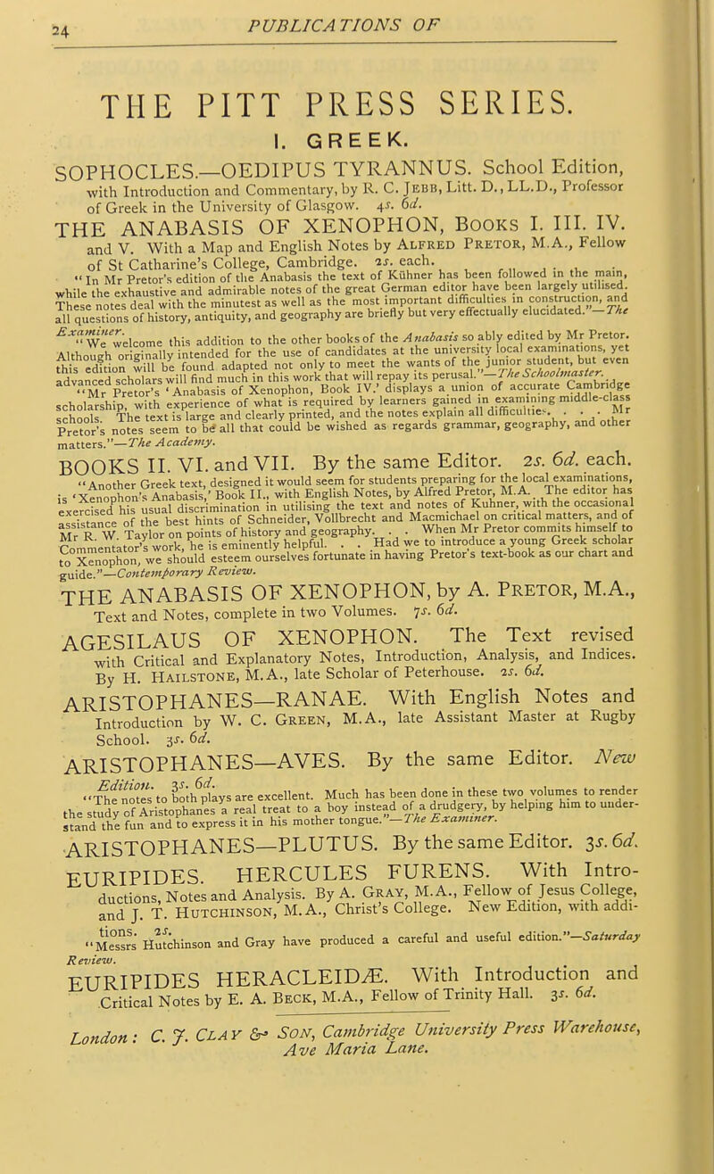 !24 THE PITT PRESS SERIES. I. GREEK. SOPHOCLES.—OEDIPUS TYRANNUS. School Edition, with Introduction and Commentary, by R. C. J EBB, Litt. D., LL.D., Professor of Greek in the University of Glasgow. \s. hd. THE ANABASIS OF XENOPHON, Books I. III. IV. and V. With a Map and English Notes by Alfred Pretor, M.A., Fellow of St Catharine's College, Cambridge. 2j. each. •' In Mr Pretor's edition of tlie Anabasis the text of Kuhner has been followed in the main, while the exhaustive and admirable notes of the great German editor have been largely utilised. These notefdea with the minutest as well as the most important difficulties in construction, and 111 questions of history, antiquity, and geography are briefly but very effectually elucidated.-rA. '^-''u We welcome this addition to the other books of the Anabasis so ably edited by Mr Pretor. Although orierally intended for the use of candidates at the university local examinations, yet ^is edftion wiU b^^ adapted not only to meet the wants of the junior student, but even advanced scholars will find much in this work that will repay its ^^xms.^}.-The Schoolmaster^ ''Mr pJetor's^Anabasis of Xenophon, Book IV.' displays a union of accurate Cambridge scholarship' with experience of what is required by learners gained m examming middle-class schools The text is large and clearly printed, and the notes explain all d.fiicuUie.. . . . Mr Pretor's notes seem to be'all that could be wished as regards grammar, geography, and other matters.—7'-^^ Academy. BOOKS II. VI. and VII. By the same Editor. 2s. 6d. each. Another Greek text, designed it would seem for students preparing for the local examinations, is 'Xenophon's Anabasis ' Book II., with English Notes, by Alfred Pretor M.A.. The editor has exeS his usual discrimination in utilising the text and notes of Kuhner, with the occasional IssTstance of the best hints of Schneider, VoUbrecht and Macmichael on critical matters, and of Mr R W Taylor on points of history and geography . . When Mr Pretor commits himself to Commentator's work, he is eminently helpful. . . Had we to introduce a young Greek scholar to Xenophon we should esteem ourselves fortunate in havmg Pretor s text-book as our chart and gmAe.—Contemporary Review. THE ANABASIS OF XENOPHON, by A. Pretor, M.A., Text and Notes, complete in two Volumes. ']s. 6d. AGESILAUS OF XENOPHON. The Text revised with Critical and Explanatory Notes, Introduction, Analysis, and Indices. By H. Hailstone, M.A., late Scholar of Peterhouse. 2s. 6d. ARISTOPHANES—RANAE. With English Notes and Introduction by W. C. Green, M.A., late Assistant Master at Rugby School. 3J. 6ar. ARISTOPHANES—AVES. By the same Editor. New ■Sfnotes'to both^pUys are excellent. Much has been done in these two volumes to render thes^dy of Aristophan'^s a real treat to a boy instead of a drudgery, by helping him to under- stand the fun and ?o express it in his mother tongue. -r/« Examiner. ARISTOPHANES—PLUTUS. By the same Editor. zs.6d, EURIPIDES. HERCULES FURENS. With Intro- ductions, Notes and Analysis. By A. Gray, M. A., Fellow of Jesus College, and J. T. Hutchinson, M. A., Christ's College. New Edition, with addi- ■•Mes^rs Hu^Ainson and Gray have produced a careful and useful ^A\i\ou.-Saturday Review. EURIPIDES HERACLEIDiE. With Introduction and Critical Notes by E. A. Beck, M.A.. Fellow of Trinity Hall. 3^. 6d. London: C. 7. Clay Son, Cambridge University Press Warehouse,