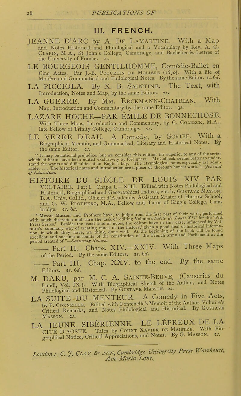 III. FRENCH. JEANNE D'ARC by A. De Lamartine. With a Map and Notes Historical and Philological and a Vocabulary by Rev. A. C. Clapin, M.A., St John's College, Cambridge, and Bachelier-es-Lettres of the University of France, is. LE BOURGEOIS GENTILHOMME, Comddie-Ballet en Cinq Actes. Par J.-B. Poquelin de MoLifcRE (1670). With a life of Moliere and Grammatical and Philological Notes. By the same Editor, is.dd. LA PICCIOLA. By X. B. Saintine. The Text, with Introduction, Notes and Map, by the same Editor, is. LA GUERRE. By Mm. Erckmann-Chatrian. With Map, Introduction and Commentary by the same Editor. 35. LAZARE HOCHE—PAR EMILE DE BONNECHOSE. With Three Maps, Introduction and Commentary, by C. Colbeck, M.A., late Fellow of Trinity College, Cambridge, is. LE VERRE D'EAU. A Comedy, by SCRIBE. With a Biographical Memoir, and Grammatical, Literary and Historical Notes. By the same Editor, is.  It may be national prejudice, but we consider this edition far superior to any of the series which hitherto have been edited exclusively by foreigners. Mr Colbeck seems better to under- stand the wants and difficulties of an English boy. The etymological notes especially are admi- rable. . . . The historical notes and introduction are a piece of thorough honest work. —Journal of Education. HISTOIRE DU SIECLE DE LOUIS XIV PAR VOLTAIRE. Part I. Chaps. I.—XIIL Edited with Notes Philological and Historical, Biographical and Geographical Indices, etc. by Gustave Masson, B.A. Univ. Gallic, Officier d'Academie, Assistant Master of Harrow School, and G. W. Prothero, M.A., Fellow and Tutor of King's College, Cam- bridge. IS. 6d. Messrs Masson and Prothero have, to judge from the first part of their work Performed with much discretion and care the task of editing Voltaire's ^-/^-.r/^ de Louts X/V for the Pitt Press Series. Besides the usual kind of notes, the editors have in this case influenced by Vol- taire's 'summary way of treating much of the history,' given a good deal of historical mforma- tion. in which they have, we think, done well. At the beginning of the book will be found excellent and succinct accounts of the constitution of the French army and Parhament at the period tteat^AoV—Saturday Review. Part II. Chaps. XIV.—XXIV. With Three Maps of the Period. By the same Editors, is. 6d. Part III. Chap. XXV. to the end. By the same Editors, is. 6d. M DARU par M. C. A. Sainte-Beuve, (Causeries du ' Lundi, Vol IX.). With Biographical Sketch of the Author, and Notes Philological and Historical. By Gustave Masson. is. LA SUITE DU MENTEUR. A Comedy in Five Acts, bv P CORNEILLE. Edited with Fontenelle's Memoir of the Author, Voltaire s Critical Remarks, and Notes Philological and Historical. By GUSTAVK Masson. is. LA JEUNE SIBERIENNE. LE LEPREUX DE LA CITfi D'AOSTE. Tales by Count Xavier de Maistre. With Bio- graphical Notice,- Critical Appreciations, and Notes. By G. Masson. is. London : C. J. Clay &- Son, Cambridge University Press Warehouse,