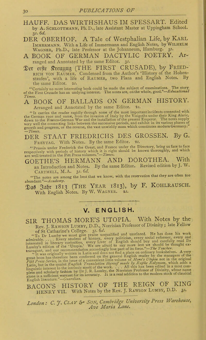 HAUFF. DAS WIRTHSHAUS IM SPESSART. Edited by A. SCHLOTTMANN, Ph.D., late Assistant Master at Uppingham School. DER OBERHOF. A Tale of Westphalian Life, by Karl Immermann. With a Life of Immermann and English Notes, byWiLHELM Wagner, Ph.D., late Professor at the Johanneum, Hamburg, 31. A BOOK OF GERMAN DACTYLIC POETRY. Ar- ranged and Annotated by the same Editor. 35. 3)er crfte i^rei^jug (THE FIRST CRUSADE), by Fried- RICH VON Raumer. Condensed from the Author's 'History of the Hohen- staufen', with a life of Raumer, two Plans and English Notes. By the same Editor, is. Certainly no more interesting book could be made the subject of examinations. The story of the First Crusade has an undying interest. The notes are, on the whole, gooA.—Educational Titnes. A BOOK OF BALLADS ON GERMAN HISTORY. Arranged and Annotated by the same Editor, is. It carries the reader rapidly through some of the most important incidents connected with the German race and name, from the invasion of Italy by the Visigoths under their King Alaric, down to the Franco-German War and the installation of the present Emperor. The notes supply very well the connecting links between the successive periods, and exhibit in its various phases of growth and progress, or the reverse, the vast unwieldy mass which constitutes modem Germany. — Times. DER STAAT FRIEDRICHS DES GROSSEN. By G. Freytag. With Notes. By the same Editor. 7.s. Prussia under Frederick the Great, and France under the Directory, bring us face to face respectively with periods of history which it is right should be known thoroughly, and which are well treated in the Pitt Press volumes.—7w«?^. GOETHE'S HERMANN AND DOROTHEA. With an Introduction and Notes. By the same Editor. Revised edition by J. W. Cartmell, M.A. is. 6d. The notes are among the best that we know, with the reservation that they are often too ahundnnt.—Academy. 2)a6 3a{)r 1813 (The Year 1813), by F. Kohlrausch. With English Notes. By W. Wagner. 2s. V. ENGLISH. SIR THOMAS MORE'S UTOPIA. With Notes by the Rev. J. Rawson Lumby, D.D., Norrisian Professor of Divinity; late FeUow of St Catharine's College. 3^. 6a'. . ^ „ ^ j v i, To Dr Lumbvwe must give praise unqualified and unstinted. He has done his work admirably . EVery student of history, every politician every social reformer, every one rntTrested in iterary curiosities, every lover of English should buy and carefully read Dr Lumby's e^tion of the 'Utopia' We are afraid to say more lest we shouldbe thought ex- UaraEant, and our recommendation accordingly lose part of its iorc^. -The Teacher. ■•It was originally written in Latin and does not find a place on ordinary bookshelves. Avery ^reat boon has therefore been conferred on the general English reader by the managers of the Press Series, in the issue of a convenient little volume of Uto/:,a not .n >he onginal Latin but in the quaint English Translation thereof made hy Rafhe Robynson adds a lin^mstic interest to the intrinsic m ... All this has been edited inamostcom- SSd scholarly ^^^^ by DrJ. R. Lumby, the Norrisian Professor of Divm.ty, whose name alone is a sufficrent warrant for its accuracy. It is a real addition to the modern stock of classical English \\X.zx7i\.\ixe:.—Guardian. BACON'S HISTORY OF THE REIGN OF KING HENRY VII. With Notes by the Rev. J. Rawson Lumby, D.D. London: C. 7, Clav Son, Cainbticlge University Press Warehouse,