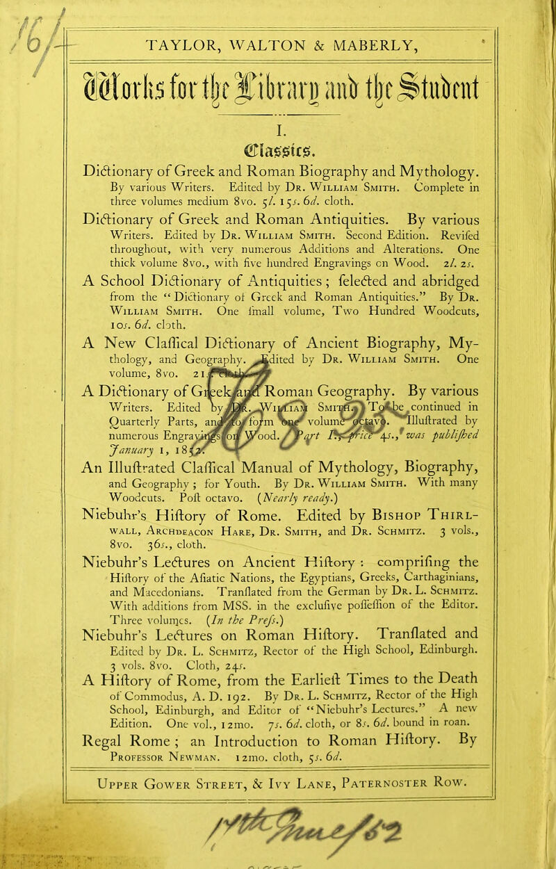 I. Ciassus. Dictionary of Greek and Roman Biography and Mythology. By various Writers. Edited by Dr. William Smith. Complete in three volumes medium 8vo. 5/. 15t. 6d. cloth. Dictionary of Greek and Roman Antiquities. By various Writers. Edited by Dr. William Smith. Second Edition. Revifed throughout, with very numerous Additions and Alterations. One thick volume 8vo., with five hundred Engravings cn Wood. 2/. 2s. A School Dictionary of Antiquities ; feleCted and abridged from the “ Dictionary of Greek and Roman Antiquities.” By Dr. William Smith. One fmall volume. Two Hundred Woodcuts, lot. 6d. cloth. A New Claflical Dictionary of Ancient Biography, My- thology, and Geography. Audited by Dr. William Smith. One volume, 8vo. 21 A Dictionary of Gtjeekianfa Roman Geography. By various Writers. Edited by 1 vfiam Smit^T; To- Acontinued in Quarterly Parts, ancpywho/m volumc' ocUvp. Tdluffrated by numerous Engrayh^^i/Wood. / f>Yt \s.,”was publijhed January 1, 18^: '—r An Illuftrated Claftical Manual of Mythology, Biography, and Geography ; for Youth. By Dr. William Smith. With many Woodcuts. Polt octavo. (Nearly ready.) Niebuhr’s Hiftory of Rome. Edited by Bishop Thirl- wall. Archdeacon Hare, Dr. Smith, and Dr. Schmitz. 3 vols., 8vo. 36/., cloth. Niebuhr’s LeCtures on Ancient Hiftory -. comprifing the Hiftory of the Afiatic Nations, the Egyptians, Greeks, Carthaginians, and Macedonians. Tranllated from the German by Dr. L. Schmitz. With additions from MSS. in the exclufive pofl'effton of the Editor. Three voluiqcs. (In the Prefs.) Niebuhr’s LeCtures on Roman Hiftory. Tranflated and Edited by Dr. L. Schmitz, Rector of the High School, Edinburgh. 3 vols. 8vo. Cloth, 24-f. A Hiftory of Rome, from the Earlieft Times to the Death of Commodus, A. D. 192. By Dr. L. Schmitz, Rector of the High School, Edinburgh, and Editor of “Niebuhr’s Lectures.’ A new Edition. One voh, 1 21110. ys. 6d. cloth, or 8s. 6d. bound in roan. Regal Rome ; an Introduction to Roman Hiftory. By Professor Newman. i2ino. cloth, 5s. 6d. Upper Gower Street, & Ivy Lane, Paternoster Row. W • ■