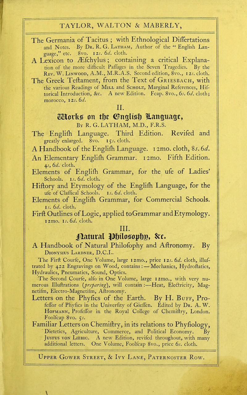 The Germania of Tacitus ; with Ethnological Diflertations and Notes. By Dr. R. G. Latham, Author of the “ English Lan- guage,” etc. 8vo. izs. 6d. cloth. A Lexicon to iEfchylus ; containing a critical Explana- tion of the more difficult Paffages in the Seven Tragedies. By the Rev. W. Linwood, A.M., M.R.A.S. Second edition, 8vo., 121. cloth. The Greek Teftament, from the Text of Griesbach, with the various Readings of Mill and Scholz, Marginal References, Hif- torical Introduction, &c. A new Edition. Fcap. 8vo., 6s. 6d. cloth; morocco, I zs. 6d. II. SBcvfcs on tiyt (Shtcjltisl) language, By R. G. LATHAM, M.D., F.R.S. The Englifh Language. Third Edition. Revifed and greatly enlarged. 8vo. 15J. cloth. A Handbook of the Englifh Language. 12mo. cloth, 8j. 6d. An Elementary Englifh Grammar. i2mo. Fifth Edition. 41, 6d. cloth. Elements of Englifh Grammar, for the ufe of Ladies’ Schools, ir. 6d. cloth. Hiftory and Etymology of the Englifh Language, for the ufe of Claffical Schools, ir. 6d. cloth. Elements of Englifh Grammar, for Commercial Schools. ir. 6d. cloth. Firft Outlines of Logic, applied toGrammar andEtymology. 12mo. is. 6d. cloth. III. Natural 3|f)tlosopl)B, &£♦ A Handbook of Natural Philofophy and Aftronomy. By Dionysius Lardner, D.C.L. The Firft Courle, One Volume, large izmo., price I2r. 6d. cloth, illus- trated by 422 Engravings on Wood, contains: — Mechanics, Hydroftatics, Hydraulics, Pneumatics, Sound, Optics. The Second Courfe, alfo in One Volume, large i2mo., with very nu- merous Illuftrations (preparing), will contain Heat, Eledftricity, Mag- netifm, Electro-Magnetifm, Aftronomy. Letters on the Phyhcs of the Earth. By EL Buff, Pro- felfor of Phyftcs in the Univerfity of Gieffen. Edited by Dr. A. W. Hofmann, Profeffor in the Royal College of Chemiftry, London. Foolfcap 8vo. $s. Familiar Letters on Chemiftry, in its relations to Phyfiology, Dietetics, Agriculture, Commerce, and Political Economy. By Justus von Liebic. A new Edition, revifed throughout, with many additional letters. One Volume, Foolfcap 8vo., price 6s. cloth. Upper Gower Street, & Ivy Lane, Paternoster Row.