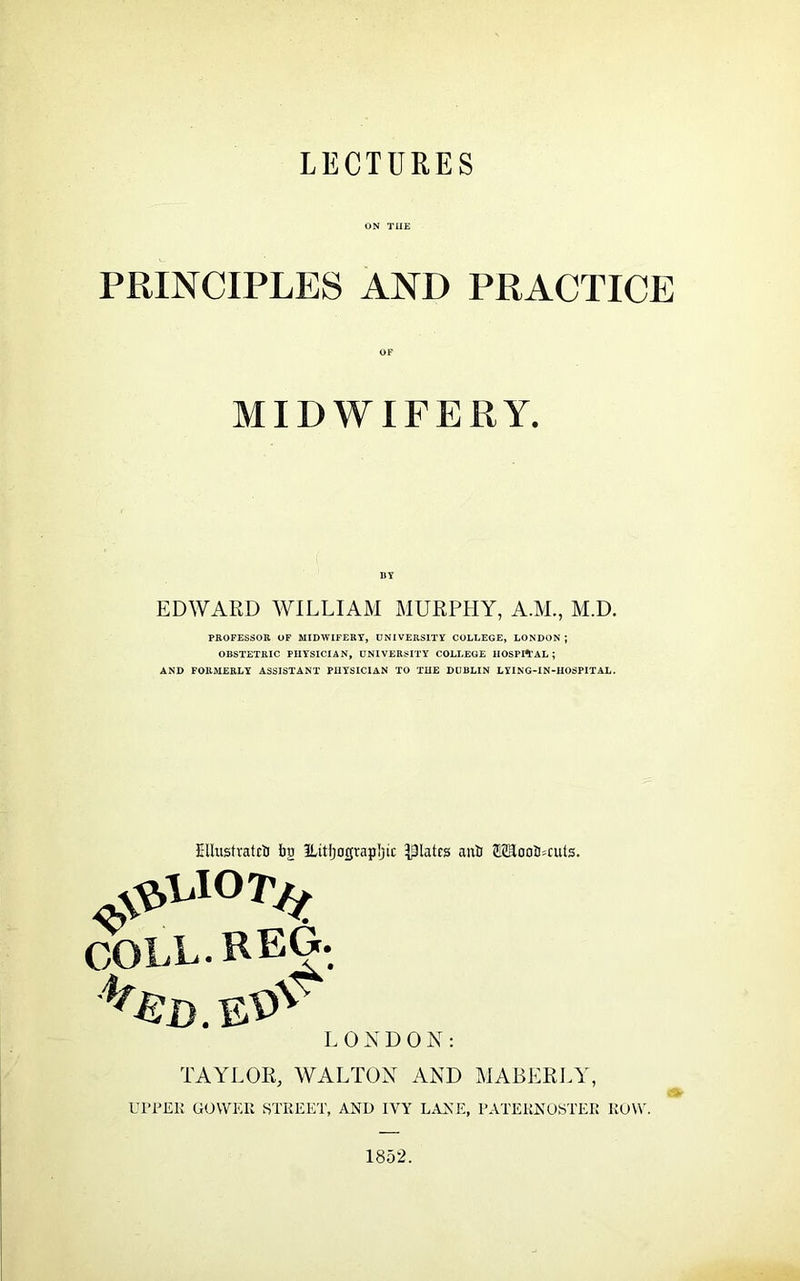 ON THE PRINCIPLES AND PRACTICE MIDWIFERY. BY EDWARD WILLIAM MURPHY, A.M., M.D. PROFESSOR OF MIDWIFERY, UNIVERSITY COLLEGE, LONDON ; OBSTETRIC PHYSICIAN, UNIVERSITY COLLEGE HOSPITAL; AND FORMERLY ASSISTANT PHYSICIAN TO THE DUBLIN LYING-IN-HOSPITAL. Ellustratcb bg ILitljograpIjic plates anb 02EoQb=cuts. COLL. REG. LONDON: TAYLOR, WALTON AND MABERLY, UPPER GOWER STREET, AND IVY LANE, PATERNOSTER ROW. 1852.