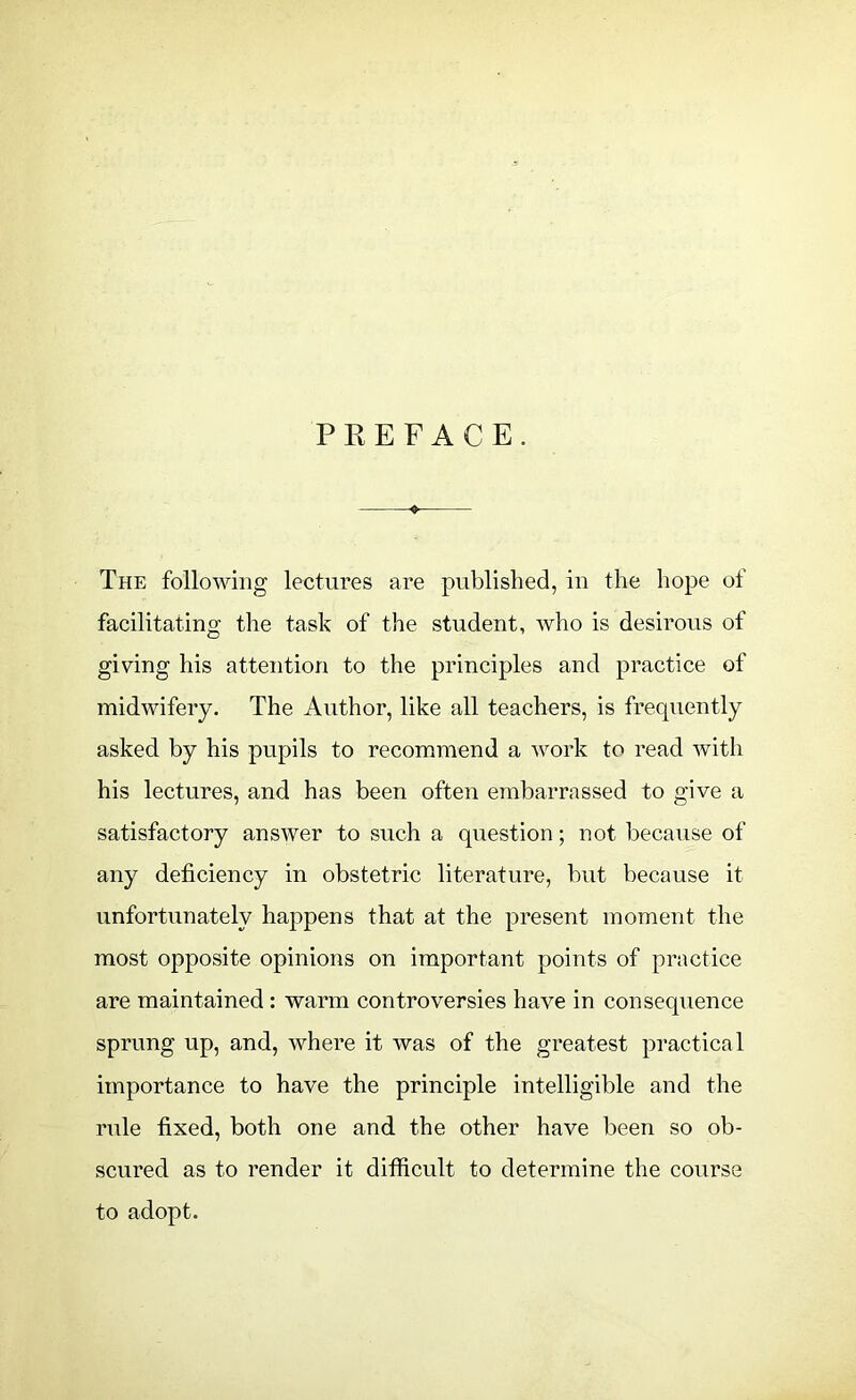 PREFACE. + The following lectures are published, in the hope of facilitating the task of the student, who is desirous of giving his attention to the principles and practice of midwifery. The Author, like all teachers, is frequently asked by his pupils to recommend a work to read with his lectures, and has been often embarrassed to give a satisfactory answer to such a question; not because of any deficiency in obstetric literature, but because it unfortunately happens that at the present moment the most opposite opinions on important points of practice are maintained : warm controversies have in consequence sprung up, and, where it was of the greatest practical importance to have the principle intelligible and the rule fixed, both one and the other have been so ob- scured as to render it difficult to determine the course to adopt.