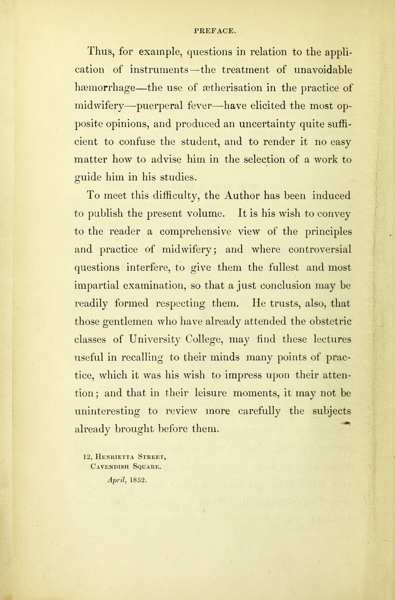 Thus, for example, questions in relation to the appli- cation of instruments—the treatment of unavoidable hemorrhage—the use of etherisation in the practice of midwifery—puerperal fever—have elicited the most op- posite opinions, and produced an uncertainty quite suffi- cient to confuse the student, and to render it no easy matter how to advise him in the selection of a work to guide him in his studies. To meet this difficulty, the Author has been induced to publish the present volume. It is his wish to convey to the reader a comprehensive view of the principles and practice of midwifery; and where controversial questions interfere, to give them the fullest and most impartial examination, so that a just conclusion may be readily formed respecting them. He trusts, also, that those gentlemen who have already attended the obstetric classes of University College, may find these lectures useful in recalling to their minds many points of prac- tice, which it was his wish to impress upon their atten- tion; and that in their leisure moments, it may not be uninteresting to review more carefully the subjects already brought before them. 12, Henrietta Street, Cavendish Square. April, 1852.