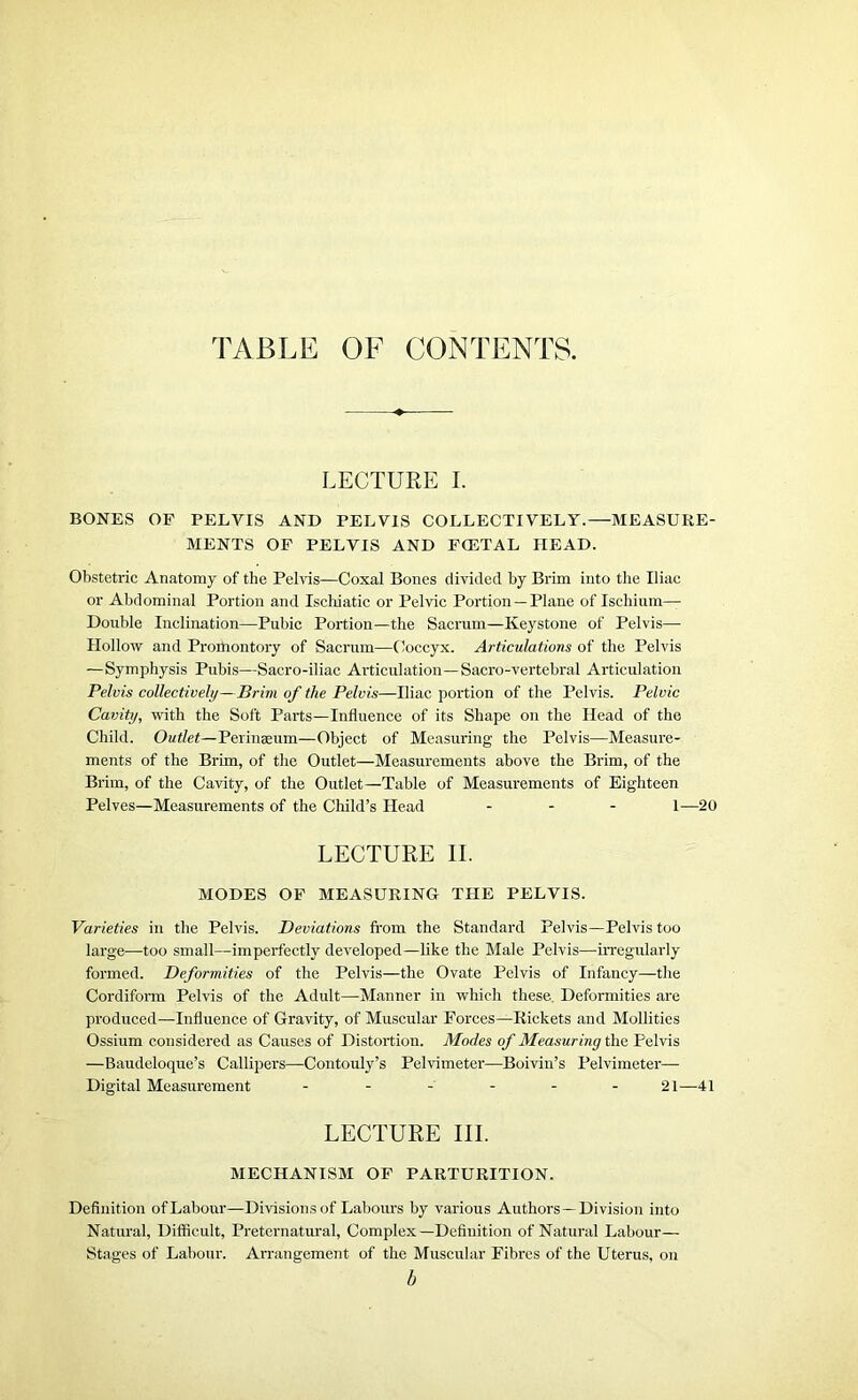 TABLE OF CONTENTS. LECTURE I. BONES OF PELVIS AND PELVIS COLLECTIVELY.—MEASURE- MENTS OF PELVIS AND FOETAL HEAD. Obstetric Anatomy of the Pelvis—Coxal Bones divided by Brim into the Iliac or Abdominal Portion and Ischiatic or Pelvic Portion — Plane of Ischium— Double Inclination—Pubic Portion—the Sacrum—Keystone of Pelvis—■ Hollow and Proihontory of Sacrum—Coccyx. Articulations of the Pelvis —Symphysis Pubis—Sacro-iliac Articulation—Sacro-vertebral Articulation Pelvis collectively—Brim of the Pelvis—Iliac portion of the Pelvis. Pelvic Cavity, with the Soft Parts—Influence of its Shape on the Head of the Child. Outlet—Perinasum—Object of Measuring the Pelvis—Measure- ments of the Brim, of the Outlet—Measurements above the Brim, of the Brim, of the Cavity, of the Outlet—Table of Measurements of Eighteen Pelves—Measurements of the Child’s Head ... 1-—20 LECTURE II. MODES OF MEASURING THE PELVIS. Varieties in the Pelvis. Deviations from the Standard Pelvis—Pelvis too large—too small—imperfectly developed—like the Male Pelvis—irregularly formed. Deformities of the Pelvis—the Ovate Pelvis of Infancy—the Cordiform Pelvis of the Adult—Manner in which these. Deformities are produced—Influence of Gravity, of Muscular Forces—Rickets and Mollities Ossium considered as Causes of Distortion. Modes of Measuring the Pelvis —Baudeloque’s Callipers—Contouly’s Pelvimeter—Boivin’s Pelvimeter— Digital Measurement ------ 21—41 LECTURE III. MECHANISM OF PARTURITION. Definition ofLabour—Divisionsof Labours by various Authors—Division into Natural, Difficult, Preternatural, Complex—Definition of Natural Labour— Stages of Labour. Arrangement of the Muscular Fibres of the Uterus, on b