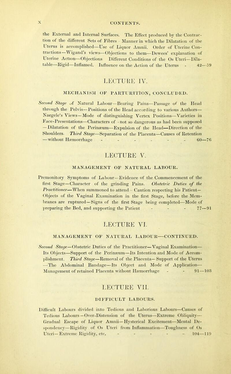 the External and Internal Surfaces. The Effect produced by the Contrac- tion of the different Sets of Fibres - Manner in which the Dilatation of the Uterus is accomplished—Use of Liquor Amnii. Order of Uterine Con- tractions—Wigand’s views—Objections to them—Dewees’ explanation of Uterine Action—Objections Different Conditions of the Os Uteri—Dila- table—Rigid—Inflamed. Influence on the Action of the Uterus - 42—59 LECTURE IV. MECHANISM OF PARTURITION, CONCLUDED. Secund. Stage of Natural Labour—Bearing Pains—Passage of the Head through the Pelvis—Positions of the Head according to various Authors— Naegele’s Views—Mode of distinguishing Vertex Positions—Varieties in Face-Presentations—Characters of -not so dangerous as had been supposed — Dilatation of the Perinasum—Expulsion of the Head—Direction of the Shoulders- Third Stage—Separation of the Placenta—Causes of Retention •—without Haemorrhage ------ 60—76 LECTURE V. MANAGEMENT OF NATURAL LABOUR. Premonitory Symptoms of Labour—Evidence of the Commencement of the first Stage—Character of the grinding Pains. Obstetric Duties of the Practitioner—When summoned to attend - Caution respecting his Patient- Objects of the Vaginal Examination in the first Stage, before the Mem- branes are ruptured—Signs of the first Stage being completed—Mode of preparing the Bed, and supporting the Patient - 77—91 LECTURE VI. MANAGEMENT OF NATURAL LABOUR—CONTINUED. Second Stage—Obstetric Duties of the Practitioner—Vaginal Examination— Its Objects—Support of the Pcrinajum—Its Intention and Mode of Accom- plishment. Third Stage—Removal of the Placenta— Support of the Uterus —The Abdominal Bandage—Its Object and Mode of Application— Management of retained Placenta without Haemorrhage - - 91 — lOd LECTURE VII. DIFFICULT LABOURS. Difficult Labours divided into Tedious and Laborious Labours—Causes of Tedious Labours—Over-Distension of the Uterus—Extreme Obliquity— Gradual Escape of Liquor Amnii—Hysterical Excitement—Mental De- spondency—Rigidity of Os Uteri from Inflammation—Toughness of Os Uteri—Extreme Rigidity, etc. ----- 104—119