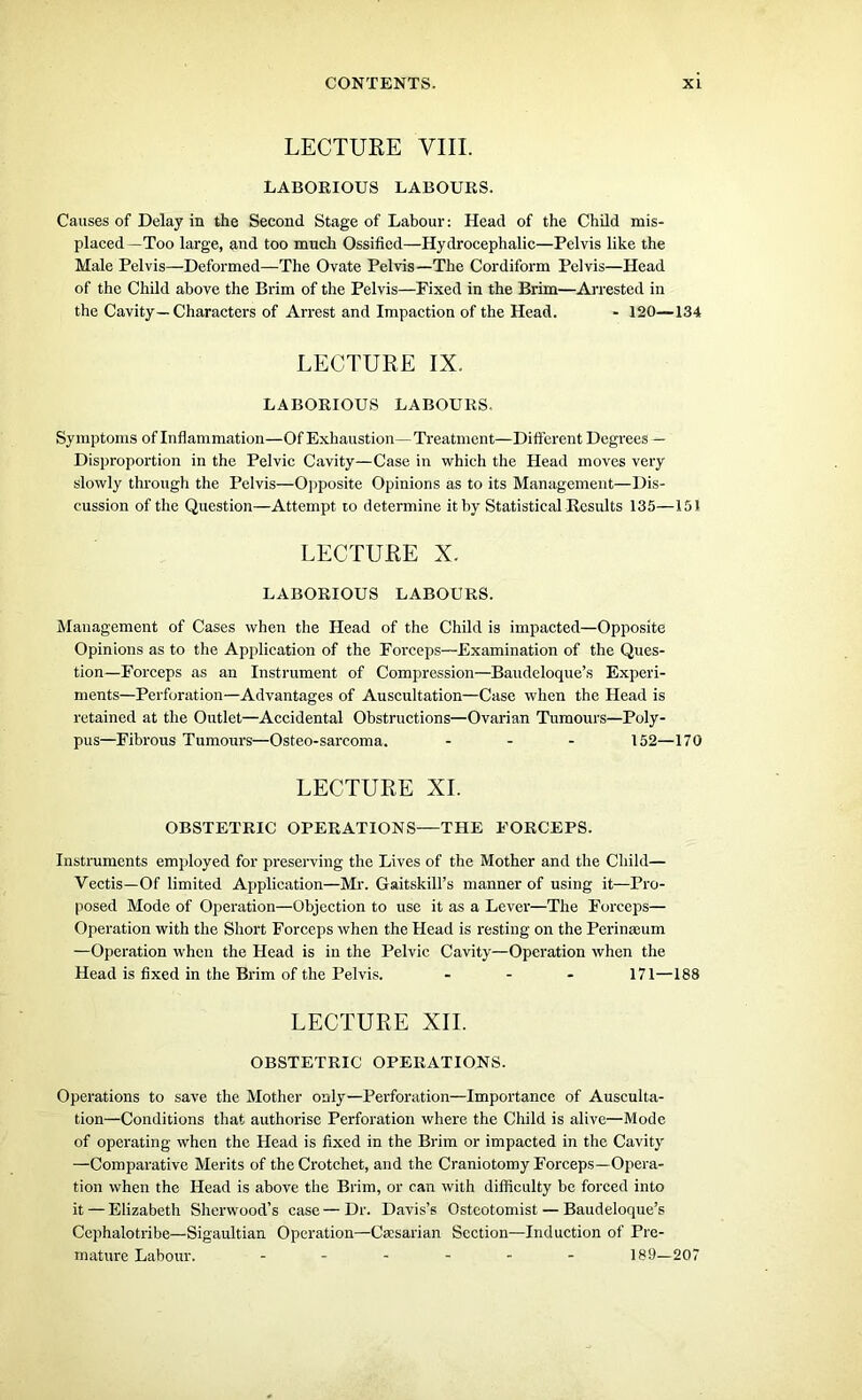 LECTURE VIII. LABORIOUS LABOURS. Causes of Delay in the Second Stage of Labour: Head of the Child mis- placed—Too large, and too much Ossified—Hydrocephalic—Pelvis like the Male Pelvis—Deformed—The Ovate Pelvis—The Cordiform Pelvis—Head of the Child above the Brim of the Pelvis—Fixed in the Brim—Arrested in the Cavity—Characters of Arrest and Impaction of the Head. - 120—134 LECTURE IX. LABORIOUS LABOURS. Symptoms of Inflammation—Of Exhaustion—Treatment—Different Degrees — Disproportion in the Pelvic Cavity—Case in which the Head moves very slowly through the Pelvis—Opposite Opinions as to its Management—Dis- cussion of the Question—Attempt to determine it by Statistical Results 135—151 LECTURE X. LABORIOUS LABOURS. Management of Cases when the Head of the Child is impacted—Opposite Opinions as to the Application of the Forceps—Examination of the Ques- tion—Forceps as an Instrument of Compression—Baudeloque’s Experi- ments—Perforation—Advantages of Auscultation—Case when the Head is retained at the Outlet—Accidental Obstructions—Ovarian Tumours—Poly- pus—Fibrous Tumours—Osteo-sarcoma. ... 152—170 LECTURE XI. OBSTETRIC OPERATIONS—THE FORCEPS. Instruments employed for preserving the Lives of the Mother and the Child— Vectis—Of limited Application—Mr. Gaitskill’s manner of using it—Pro- posed Mode of Operation—Objection to use it as a Lever—The Forceps— Operation with the Short Forceps when the Head is resting on the Perinamm —Operation when the Head is in the Pelvic Cavity—Operation when the Head is fixed in the Brim of the Pelvis. ... 171—188 LECTURE XII. OBSTETRIC OPERATIONS. Operations to save the Mother only—Perforation—Importance of Ausculta- tion—Conditions that authorise Perforation where the Child is alive—Mode of operating when the Head is fixed in the Brim or impacted in the Cavity —Comparative Merits of the Crotchet, and the Craniotomy Forceps—Opera- tion when the Head is above the Brim, or can with difficulty be forced into it — Elizabeth Sherwood’s case—Dr. Davis’s Ostcotomist — Baudeloque’s Cephalotribe—Sigaultian Operation—Caesarian Section—Induction of Pre- mature Labour. ------ 189—207