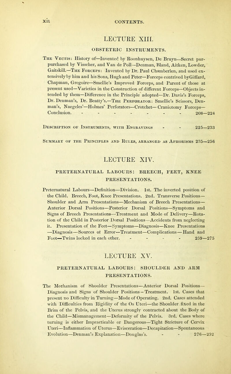 LECTURE Xlir. OBSTETRIC INSTRUMENTS. The Vectis : History of—Invented by Roonhuysen, De Bruyn—Secret pur- purchased by Visscher, and Van de Poll—Denman, Bland, Aitken, Lowder, Gaitskill.—The Forceps: Invented by Dr. Paul Chamberlen, and used ex- tensively by him and his Sons, Hugh and Peter—Forceps contrived byGiffard, Chapman, Gregoire—Smellie’s Improved Forceps, and Parent of those at present used—Varieties in the Construction of different Forceps—Objects in- tended by them—Difference in the Principle adopted—Dr. Davis’s Forceps, Dr. Denman’s, Dr. Beatty’s.—The Perforator: Smellie’s Scissors, Den- man’s, Naegeles’—Holmes’ Perforators—Crotchet—Craniotomy Forceps— Conclusion. ------- 208—224 Description of Instruments, with Engravings - - 225—233 Summary of the Principles and Rules, arranged as Aphorisms 235—256 LECTURE XIV. PRETERNATURAL LABOURS: BREECH, FEET, KNEE PRESENTATIONS. Preternatural Labours—Definition—Division. 1st. The inverted position of the Child. Breech, Foot, Knee Presentations. 2nd. Transverse Positions— Shoulder and Arm Presentations—Mechanism of Breech Presentations— Anterior Dorsal Positions—Posterior Dorsal Positions—Symptoms and Signs of Breech Presentations—Treatment and Mode of Delivery—Rota- tion of the Child in Posterior Dorsal Positions—Accidents from neglecting it. Presentation of the Feet—Symptoms—Diagnosis—Knee Presentations —Diagnosis—Sources of Error—Treatment—Complications — Hand and Foot—Twins locked in each other. - 259—275 LECTURE XV. PRETERNATURAL LABOURS: SHOULDER AND ARBI PRESENTATIONS. The Mechanism of Shoulder Presentations—Anterior Dorsal Positions— Diagnosis and Signs of Shoulder Positions—Treatment. 1st. Cases that present no Difficulty in Turning—Mode of Operating. 2nd. Cases attended with Difficulties from Rigidity of the Os Uteri—the Shoulder fixed in the Brim of the Pelvis, and the Uterus strongly contracted about the Body of the Child—Mismanagement—Deformity of the Pelvis. 3rd. Cases where turning is either Impracticable or Dangerous—Tight Stricture of Cervix Uteri—Inflammation of Uterus—Evisceration—Decapitation—Spontaneous Evolution—Denman’s Explanation—Douglas’s. - - 276—292