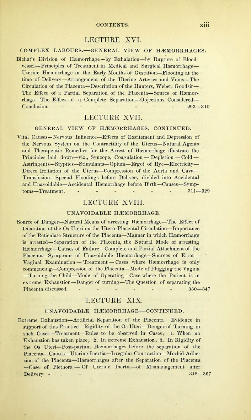 LECTURE XVI. COMPLEX LABOURS.—GENERAL VIEW OF HAEMORRHAGES. Bichat’s Division of Haemorrhage —by Exhalation—by Rupture of Blood- vessel—Principles of Treatment in Medical and Surgical Haemorrhage— Uterine Haemorrhage in the Early Months of Gestation—Flooding at the time of Delivery—Arrangement of the Uterine Arteries and Veins—The Circulation of the Placenta—Description of the Hunters, Weber, Goodsir— The Effect of a Partial Separation of the Placenta—Source of Haemor- rhage—The Effect of a Complete Separation—Objections Considered— Conclusion. ------- 293—310 LECTURE XVII. GENERAL VIEW OF HAEMORRHAGES, CONTINUED. Vital Causes—Nervous Influence—Effects of Excitement and Depression of the Nervous System on the Contractility of the Uterus—Natural Agents and Therapeutic Remedies for the Arrest of Haemorrhage illustrate the Principles laid down—viz., Syncope, Coagulation—Depletion—Cold — Astringents—Styptics—Stimulants—Opium—Ergot of Rye—Electricity— Direct Irritation of the Uterus—Compression of the Aorta and Cava— Transfusion—Special Floodings before Delivery divided into Accidental and Unavoidable—Accidental Haemorrhage before Birth—Causes—Symp- toms—Treatment. ------ 311—329 LECTURE XVIII. UNAVOIDABLE HAEMORRHAGE. Source of Danger—Natural Means of arresting Haemorrhage—The Effect of Dilatation of the Os Uteri on the Utero-Placental Circulation—Importance of the Reticulate Structure of the Placenta—Manner in which Haemorrhage is arrested—Separation of the Placenta, the Natural Mode of arresting Haemorrhage—Causes of Failure—Complete and Partial Attachment of the Placenta—Symptoms of Unavoidable Haemorrhage—Sources of Error— Vaginal Examination—Treatment — Cases where Haemorrhage is only commencing—Compression of the Placenta—Mode of Plugging the Vagina —Turning the Child—Mode of Operating —Case where the Patient is in extreme Exhaustion—Danger of turning—The Question of separating the Placenta discussed. ------ 330—347 LECTURE XIX. UNAVOIDABLE HAEMORRHAGE—CONTINUED. Extreme Exhaustion—Artificial Separation of the Placenta Evidence in support of this Practice—Rigidity of the Os Uteri—Danger of Turning in such Cases—Treatment—Rules to be observed in Cases; 1. When no Exhaustion has taken place; 2. In extreme Exhaustion; 3. In Rigidity of the Os Uteri—Post-partum Haemorrhages before the separation of the Placenta—Causes—Uterine Inertia—Irregular Contraction—Morbid Adhe- sion of the Placenta—Haemorrhages after the Separation of the Placenta —Case of Plethora — Of Uterine Inertia—of Mismanagement after Delivery - 348—367