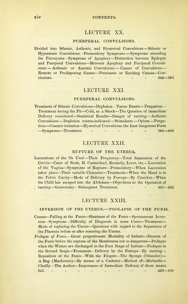 LECTURE XX. PUERPERAL CONVULSIONS. Divided into Stlienic, Asthenic, and Hysterical Convulsions—Sthenic or Hypersemic Convulsions —Premonitory Symptoms—Symptoms attending the Paroxysms—Symptoms of Apoplexy—Distinction between Epileptic and Puerperal Convulsions—Between Apoplexy and Puerperal Convul- sions — Asthenic or Ansemic Convulsions — Causes of Convulsions— Remote or Predisposing Causes—Proximate or Exciting Causes—Con- clusions. ------- 368—385 LECTURE XXL PUERPERAL CONVULSIONS. Treatment of Sthenic Convulsions—Depletion —Tartar Emetic—Purgatives — Treatment during the Eit—Cold, as a Shock—The Question of immediate Delivery considered—Statistical Results—Danger of turning—Asthenic Convulsions — Depletion contra-indicated—Stimulants — Opium —Purga- tives—Counter-irritation—Hysterical Convulsions the least dangerous Form —Symptoms—Treatment. ----- 386—400 LECTURE XXII. RUPTURE OF THE UTERUS. Lacerations of the Os Uteri—Their Frequency—Total Separation of the Cervix—Cases of Scott, H. Carmichael, Kennedy, Lever, etc.—Laceration of the Vagina—Symptoms of Rupture-—Premonitory—When Laceration takes place—Their variable Character—Treatment—When the Head is in the Pelvic Cavity—Mode of Delivery by Forceps—By Crotchet—When the Child has escaped into the Abdomen—Objections to the Operation of ‘ turning—Gastrotomy— Subsequent Treatment. - - 401—422 LECTURE XXIII. INVERSION OF THE UTERUS.—PROLAPSE OF THE FUNIS. Causes—Pulling at the Funis—Shortness of the Funis—Spontaneous Inver- sion—Symptoms—Difficulty of Diagnosis in some Cases—Treatment— Mode of replacing the Uterus—Questions with regard to the Separation of the Placenta before or after restoring the Uterus. Prolapse of Funis.— Great proportionate Mortality of Infants—Descent of the Funis before the rupture of the Membranes not so dangerous—Prolapse when the Waters are discharged in the First Stage of Labour—Prolapse in the Second Stage—Treatment—Delivery by the Forceps—By turning— Reposition of the Funis—With the Fingers—The Sponge (Osiander)— A Bag (Mackenzie)—By means of a Catheter—Method of—Michaelis— Chailly—The Author—Importance of Immediate Delivery if these means fail. -------- 423—438