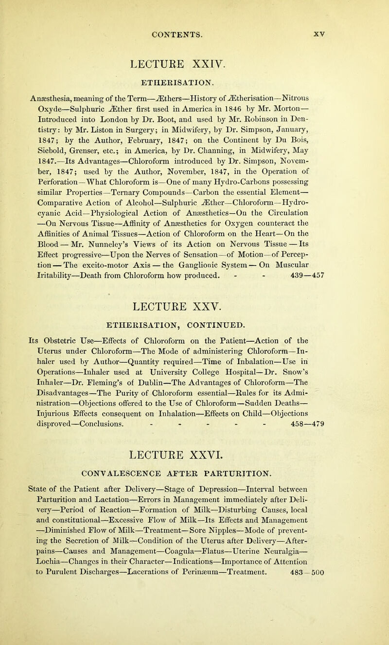 LECTURE XXIV. ETHERISATION. Anaesthesia, meaning of the Term—iEthers—History of ^Etherisation—Nitrous Oxyde—Sulphuric Hither first used in America in 1846 by Mr. Morton— Introduced into London by Dr. Boot, and used by Mr. Robinson in Den- tistry: by Mr. Liston in Surgery; in Midwifery, by Dr. Simpson, January, 1847; by the Author, February, 1847; on the Continent by Du Bois, Siebold, Grenser, etc.; in America, by Dr. Channing, in Midwifery, May 1847.—Its Advantages—Chloroform introduced by Dr. Simpson, Novem- ber, 1847; used by the Author, November, 1847, in the Operation of Perforation—What Chloroform is—One of many Hydro-Carbons possessing similar Properties—Ternary Compounds—Carbon the essential Element— Comparative Action of Alcohol—Sulphuric Hither—Chloroform—Hydro- cyanic Acid—Physiological Action of Anaisthetics—On the Circulation —On Nervous Tissue—Affinity of Anaesthetics for Oxygen counteract the Affinities of Animal Tissues—Action of Chloroform on the Heart—On the Blood—Mr. Nunneley’s Views of its Action on Nervous Tissue — Its Effect progressive—Upon the Nerves of Sensation—of Motion—of Percep- tion — The excito-motor Axis — the Ganglionic System — On Muscular Iritability—Death from Chloroform how produced. - - 439—457 LECTURE XXV. ETHERISATION, CONTINUED. Its Obstetric Use—Effects of Chloroform on the Patient—Action of the Uterus under Chloroform—The Mode of administering Chloroform—In- haler used by Author—Quantity required—Time of Inhalation—Use in Operations—Inhaler used at University College Hospital—Dr. Snow’s Inhaler—Dr. Fleming’s of Dublin—The Advantages of Chloroform—The Disadvantages—The Purity of Chloroform essential—Rules for its Admi- nistration—Objections offered to the Use of Chloroform—Sudden Deaths— Injurious Effects consequent on Inhalation—Effects on Child—Objections disproved—Conclusions. ..... 458—479 LECTURE XXVI. CONVALESCENCE AFTER PARTURITION. State of the Patient after Delivery—Stage of Depression—Interval between Parturition and Lactation—Errors in Management immediately after Deli- very—Period of Reaction—Formation of Milk—Disturbing Causes, local and constitutional—Excessive Flow of Milk—Its Effects and Management —Diminished Flow of Milk—Treatment—Sore Nipples—Mode of prevent- ing the Secretion of Milk—Condition of the Uterus after Delivery—After- pains—Causes and Management—Coagula—Flatus—Uterine Neuralgia— Lochia—Changes in their Character—Indications—Importance of Attention to Purulent Discharges—Lacerations of Perinseum—Treatment. 483—500