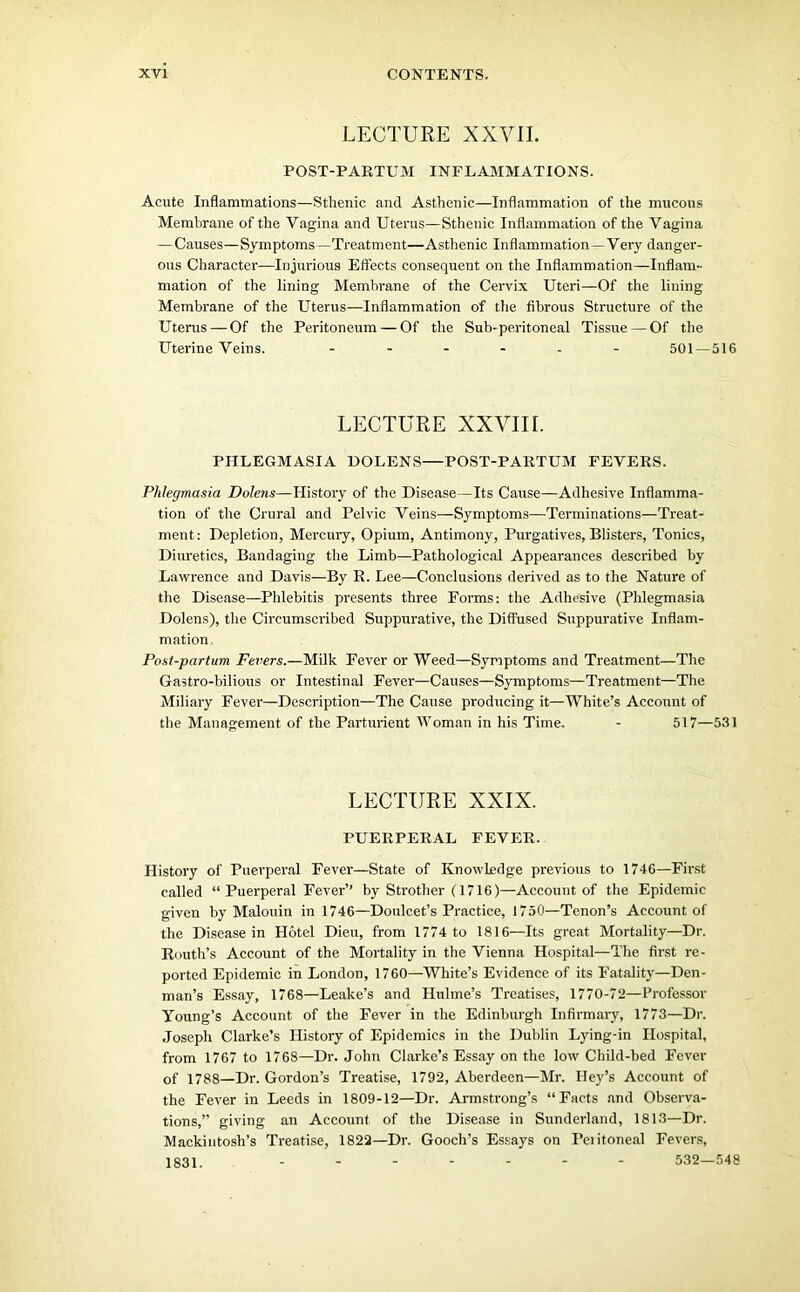 LECTURE XXVII. POST-PARTUM INFLAMMATIONS. Acute Inflammations—Sthenic and Asthenic—Inflammation of the mucous Membrane of the Vagina and Uterus—Sthenic Inflammation of the Vagina —Causes—Symptoms—Treatment—Asthenic Inflammation—Very danger- ous Character—Injurious Effects consequent on the Inflammation—Inflam- mation of the lining Membrane of the Cervix Uteri—Of the lining Membrane of the Uterus—Inflammation of the fibrous Structure of the Uterus — Of the Peritoneum — Of the Sub-peritoneal Tissue — Of the Uterine Veins. ...... 501—516 LECTURE XXVIII. PHLEGMASIA DOLENS—POST-PARTUM FEVERS. Phlegmasia Dolens—History of the Disease—Its Cause—Adhesive Inflamma- tion of the Crural and Pelvic Veins—Symptoms—Terminations—Treat- ment: Depletion, Mercury, Opium, Antimony, Purgatives, Blisters, Tonics, Diuretics, Bandaging the Limb—Pathological Appearances described by Lawrence and Davis—By R. Lee—Conclusions derived as to the Nature of the Disease—Phlebitis presents three Forms: the Adhesive (Phlegmasia Dolens), the Circumscribed Suppurative, the Diffused Suppurative Inflam- mation, Post-partum Fevers.—Milk Fever or Weed—Symptoms and Treatment—The Gastro-bilious or Intestinal Fever—Causes—Symptoms—Treatment—The Miliary Fever—Description—The Cause producing it—White’s Account of the Management of the Parturient Woman in his Time. - 517—531 LECTURE XXIX. PUERPERAL FEVER. History of Puerperal Fever—State of Knowledge previous to 1746—First called “ Puerperal Fever’’ by Strother (1716)—Account of the Epidemic given by Malouin in 1746—Donlcet’s Practice, 1750—Tenon’s Account of the Disease in Hotel Dieu, from 1774 to 1816—Its great Mortality—Dr. Routh’s Account of the Mortality in the Vienna Hospital—The first re- ported Epidemic in London, 1760—White’s Evidence of its Fatality—Den- man’s Essay, 1768—Leake’s and Hulme’s Treatises, 1770-72—Professor Young’s Account of the Fever in the Edinburgh Infirmary, 1773—Dr. Joseph Clarke’s History of Epidemics in the Dublin Lying-in Hospital, from 1767 to 1768—Dr. John Clarke’s Essay on the low Child-bed Fever of 1788—Dr. Gordon’s Treatise, 1792, Aberdeen—Mr. Hey’s Account of the Fever in Leeds in 1809-12—Dr. Armstrong’s “Facts and Observa- tions,” giving an Account of the Disease in Sunderland, 1813—Dr. Mackintosh’s Treatise, 1822—Dr. Gooch’s Essays on Peiitoneal Fevers, 1831. - - - - - - - 532—548