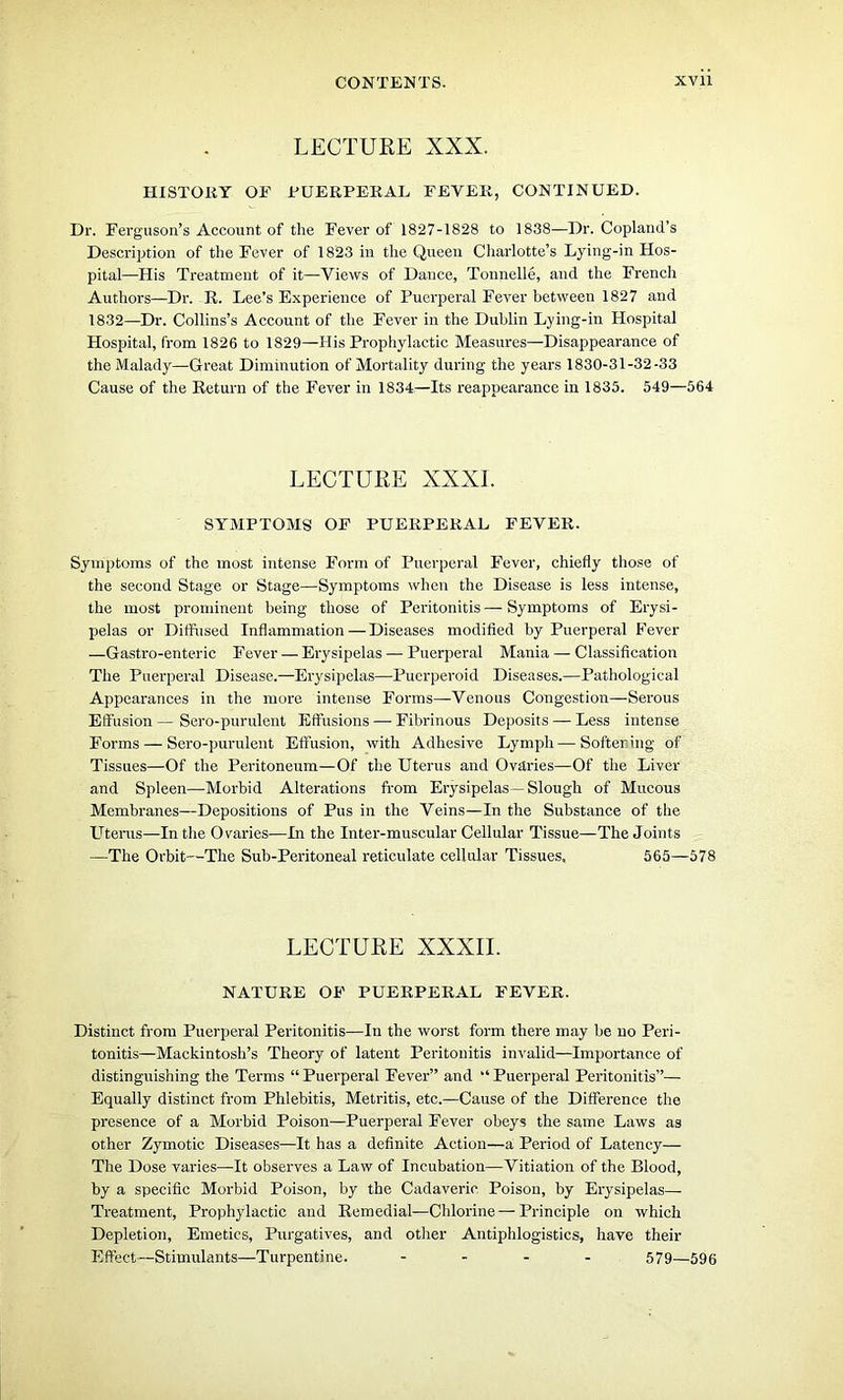 LECTURE XXX. HISTORY OF FUERPERAL FEVER, CONTINUED. Dr. Ferguson’s Account of the Fever of 1827-1828 to 1838—Dr. Copland’s Description of the Fever of 1823 in the Queen Charlotte’s Lying-in Hos- pital—His Treatment of it—Views of Dance, Tonnelle, and the French Authors—Dr. R. Lee’s Experience of Puerperal Fever between 1827 and 1832—Dr. Collins’s Account of the Fever in the Dublin Lying-in Hospital Hospital, from 1826 to 1829—His Prophylactic Measures—Disappearance of the Malady—Great Diminution of Mortality during the years 1830-31-32-33 Cause of the Return of the Fever in 1834—Its reappearance in 1835. 549—564 LECTURE XXXI. SYMPTOMS OF PUERPERAL FEVER. Symptoms of the most intense Form of Puerperal Fever, chiefly those of the second Stage or Stage—Symptoms when the Disease is less intense, the most prominent being those of Peritonitis — Symptoms of Erysi- pelas or Diffused Inflammation—Diseases modified by Puerperal Fever —Gastro-enteric Fever — Erysipelas — Puerperal Mania — Classification The Puerperal Disease.—Erysipelas—Puerperoid Diseases.—Pathological Appearances in the more intense Forms—Venous Congestion—Serous Effusion — Sero-purulent Effusions — Fibrinous Deposits — Less intense Forms — Sero-purulent Effusion, with Adhesive Lymph—Softening of Tissues—Of the Peritoneum—Of the Uterus and Ovaries—Of the Liver and Spleen—Morbid Alterations from Erysipelas—Slough of Mucous Membranes—Depositions of Pus in the Veins—In the Substance of the Uterus—In the Ovaries—In the Inter-muscular Cellular Tissue—The Joints —The Orbit—The Sub-Peritoneal reticulate cellular Tissues, 565—578 LECTURE XXXII. NATURE OF PUERPERAL FEVER. Distinct from Puerperal Peritonitis—In the worst form there may be no Peri- tonitis—Mackintosh’s Theory of latent Peritonitis invalid—Importance of distinguishing the Terms “Puerperal Fever” and “Puerperal Peritonitis”— Equally distinct from Phlebitis, Metritis, etc.—Cause of the Difference the presence of a Morbid Poison—Puerperal Fever obeys the same Laws as other Zymotic Diseases—It has a definite Action—a Period of Latency— The Dose varies—It observes a Law of Incubation—Vitiation of the Blood, by a specific Morbid Poison, by the Cadaveric Poison, by Erysipelas— Treatment, Prophylactic and Remedial—Chlorine — Principle on which Depletion, Emetics, Purgatives, and other Antiphlogistics, have their Effect—Stimulants—Turpentine. .... 579—595