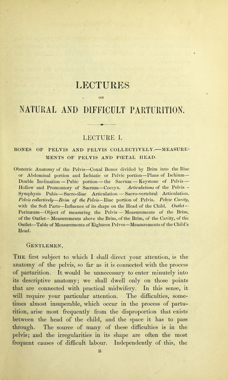 LECTURES ON NATURAL AND DIFFICULT PARTURITION. LECTURE I. BONES OF PELVIS AND PELVIS COLLECTIVELY.—MEASURE- MENTS OF PELVIS AND FCETAL HEAD. Obstetric Anatomy of the Pelvis—Coxal Bones divided by Brim into the Iliac or Abdominal portion and Ischiatic or Pelvic portion—Plane of Ischium— Double Inclination — Pubic portion—the Sacrum — Keystone of Pelvis — Hollow and Promontory of Sacrum—Coccyx. Articulations of the Pelvis — Symphysis Pubis—Sacro-iliac Articulation—Sacro-vertebral Articulation. Pelvis collectively—Brim of the Pelvis—Iliac portion of Pelvis. Pelvic Cavity, with the Soft Parts—Influence of its shape on the Head of the Child. Outlet— Perinaeum—Object of measuring the Pelvis — Measurements of the Brim, of the Outlet - Measurements above the Brim, of the Brim, of the Cavity, of the Outlet—Table of Measurements of Eighteen Pelves—Measurements of the Child’s Head. Gentlemen, The first subject to which. I shall direct your attention, is the anatomy of the pelvis, so far as it is connected with the process of parturition. It would be unnecessary to enter minutely into its descriptive anatomy; we shall dwell only on those points that are connected with practical midwifery. In this sense, it will require your particular attention. The difficulties, some- times almost insuperable, which occur in the process of partu- rition, arise most frequently from the disproportion that exists between the head of the child, and the space it has to pass through. The source of many of these difficulties is in the pelvis; and the irregularities in its shape are often the most frequent causes of difficult labour. Independently of this, the B