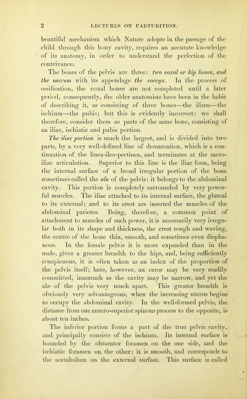 beautiful mechanism which Nature adopts in the passage of the child through this bony cavity, requires an accurate knowledge of its anatomy, in order to understand the perfection of the contrivance. The bones of the pelvis are three: two coxal or hip bones, and the sacrum with its appendage the coccyx. In the process of ossification, the coxal bones are not completed until a later period, consequently, the older anatomists have been in the habit of describing it, as consisting of three bones—the ilium—the ischium—the pubis; but this is evidently incorrect: we shall therefore, consider them as parts of the same bone, consisting of an iliac, ischiatic and pubic portion. The iliac portion is much the largest, and is divided into two parts, by a very well-defined line of demarcation, which is a con- tinuation of the linea-ileo-pectinea, and terminates at the sacro- iliac articulation. Superior to this line is the iliac fossa, being the internal surface of a broad irregular portion of the bone sometimes called the ala of the pelvis: it belongs to the abdominal cavity. This portion is completely surrounded by very power- ful muscles. The iliac attached to its internal surface, the gluteal to its external; and to its crest are inserted the muscles of the abdominal parietes. Being, therefore, a common point of attachment to muscles of such power, it is necessarily very irregu- lar both in its shape and thickness, the crest rough and waving, the centre of the bone thin, smooth, and sometimes even diapha- nous. In the female pelvis it is more expanded than in the male, gives a greater breadth to the hips, and, being sufficiently conspicuous, it is often taken as an index of the proportion of the pelvis itself; here, however, an error may be very readily committed, inasmuch as the cavity may be narrow, and yet the alse of the pelvis very much apart. This greater breadth is obviously very advantageous, when the increasing uterus begins to occupy the abdominal cavity. In the well-formed pelvis, the distance from one antero-superior spinous process to the opposite, is about ten inches. The inferior portion forms a part of the true pelvic cavity, and principally consists of the ischium. Its internal surface is bounded by the obturator foramen on the one side, and the ischiatic foramen on the other: it is smooth, and corresponds to the acetabulum on the external surface. This surface is called