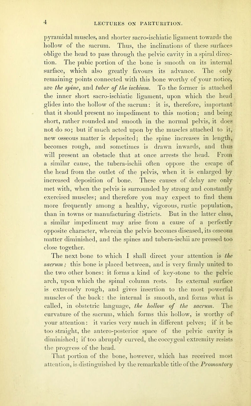 pyramidal muscles, and shorter sacro-iscliiatic ligament towards the hollow of the sacrum. Thus, the inclinations of these surfaces oblige the head to pass through the pelvic cavity in a spiral direc- tion. The pubic portion of the bone is smooth on its internal surface, which also greatly favours its advance. The only remaining points connected with this bone worthy of your notice, are the spine, and tuber of the ischium. To the former is attached the inner short sacro-iscliiatic ligament, upon which the head glides into the hollow of the sacrum: it is, therefore, important that it should present no impediment to this motion; and being short, rather rounded and smooth in the normal pelvis, it does not do so; but if much acted upon by the muscles attached to it, new osseous matter is deposited; the spine increases in length, becomes rough, and sometimes is drawn inwards, and thus will present an obstacle that at once arrests the head. From a similar cause, the tubera-ischii often oppose the escape of the head from the outlet of the pelvis, when it is enlarged by increased deposition of bone. These causes of delay are only met with, when the pelvis is surrounded by strong and constantly exercised muscles; and therefore you may expect to find them more frequently among a healthy, vigorous, rustic population, than in towns or manufacturing districts. But in the latter class, a similar impediment may arise from a cause of a perfectly opposite character, wherein the pelvis becomes diseased, its osseous matter diminished, and the spines and tubera-ischii are pressed too close together. The next bone to which I shall direct your attention is the sacrum; this hone is placed between, and is very firmly united to the two other bones: it forms a kind of key-stone to the pelvic arch, upon which the spinal column rests. Its external surface is extremely rough, and gives insertion to the most powerful muscles of the back: the internal is smooth, and forms what is called, in obstetric language, the hollow of the sacrum. The curvature of the sacrum, which forms this hollow, is worthy of your attention: it varies very much in different pelves; if it be too straight, the antero-posterior space of the pelvic cavity is diminished; if too abruptly curved, the coccygeal extremity resists the progress of the head. That portion of the bone, however, which has received most attention, is distinguished by the remarkable title of the Promontory