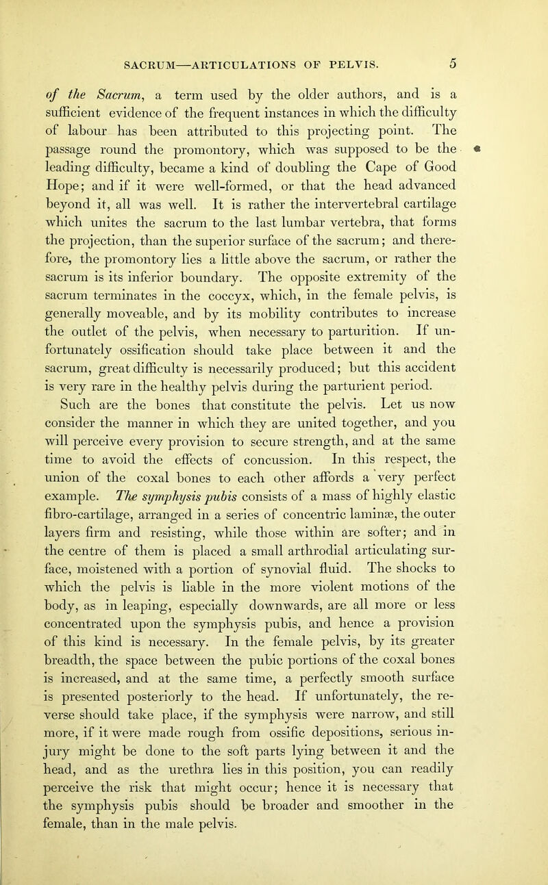 of the Sacrum, a term used by the older authors, and is a sufficient evidence of the frequent instances in which the difficulty of labour has been attributed to this projecting point. The passage round the promontory, which was supposed to be the leading difficulty, became a kind of doubling the Cape of Good Hope; and if it were well-formed, or that the head advanced beyond it, all was well. It is rather the intervertebral cartilage which unites the sacrum to the last lumbar vertebra, that forms the projection, than the superior surface of the sacrum; and there- fore, the promontory lies a little above the sacrum, or rather the sacrum is its inferior boundary. The opposite extremity of the sacrum terminates in the coccyx, which, in the female pelvis, is generally moveable, and by its mobility contributes to increase the outlet of the pelvis, wdren necessary to parturition. If un- fortunately ossification should take place between it and the sacrum, great difficulty is necessarily produced; but this accident is very rare in the healthy pelvis during the parturient period. Such are the bones that constitute the pelvis. Let us now consider the manner in which they are united together, and you will perceive every provision to secure strength, and at the same time to avoid the effects of concussion. In this respect, the union of the coxal bones to each other affords a very perfect example. The symphysis pubis consists of a mass of highly elastic fibro-cartilage, arranged in a series of concentric laminae, the outer layers firm and resisting, while those within are softer; and in the centre of them is placed a small arthrodial articulating sur- face, moistened with a portion of synovial fluid. The shocks to which the pelvis is liable in the more violent motions of the body, as in leaping, especially downwards, are all more or less concentrated upon the symphysis pubis, and hence a provision of this kind is necessary. In the female pelvis, by its greater breadth, the space between the pubic portions of the coxal bones is increased, and at the same time, a perfectly smooth surface is presented posteriorly to the head. If unfortunately, the re- verse should take place, if the symphysis were narrow, and still more, if it were made rough from ossific depositions, serious in- jury might be done to the soft parts lying between it and the head, and as the urethra lies in this position, you can readily perceive the risk that might occur; hence it is necessary that the symphysis pubis should be broader and smoother in the female, than in the male pelvis.