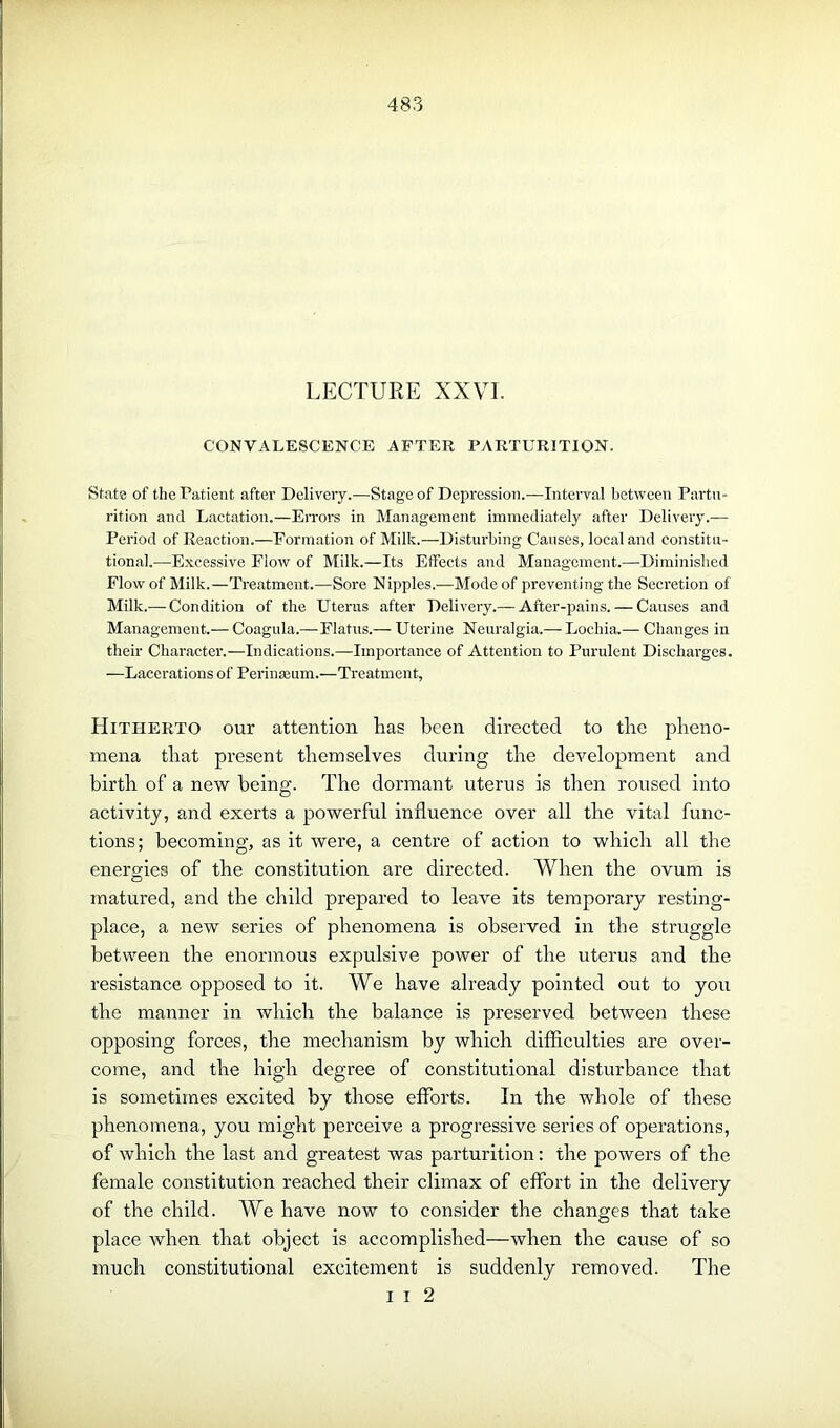 LECTURE XXVI. CONVALESCENCE AFTER PARTURITION. State of the Patient after Delivery.—Stage of Depression.—Interval between Partu- rition and Lactation.—Errors in Management immediately after Delivery.— Period of Reaction.—Formation of Milk.—Disturbing Causes, local and constitu- tional.—Excessive Flow of Milk.—Its Effects and Management.—Diminished Flow of Milk.—Treatment.—Sore Nipples.—Mode of preventing the Secretion of Milk.— Condition of the Uterus after Delivery.— After-pains. — Causes and Management.— Coagula.—Flatus.— Uterine Neuralgia.— Lochia.— Changes in their Character.—Indications.—Importance of Attention to Purulent Discharges. —Lacerations of Perinseum.—Treatment, Hitherto our attention lias been directed to the pheno- mena tliat present themselves during the development and birth of a new being. The dormant uterus is then roused into activity, and exerts a powerful influence over all the vital func- tions; becoming, as it were, a centre of action to which all the energies of the constitution are directed. When the ovum is matured, and the child prepared to leave its temporary resting- place, a new series of phenomena is observed in the struggle between the enormous expulsive power of the uterus and the resistance opposed to it. We have already pointed out to you the manner in which the balance is preserved between these opposing forces, the mechanism by which difficulties are over- come, and the high degree of constitutional disturbance that is sometimes excited by those efforts. In the whole of these phenomena, you might perceive a progressive series of operations, of which the last and greatest was parturition: the powers of the female constitution reached their climax of effort in the delivery of the child. We have now to consider the changes that take place when that object is accomplished—when the cause of so much constitutional excitement is suddenly removed. The i i 2
