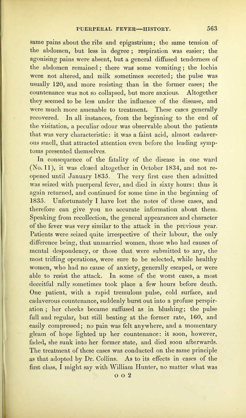 same pains about the ribs and epigastrium; the same tension of the abdomen, but less in degree ; respiration was easier; the agonising pains were absent, but a general diffused tenderness of the abdomen remained ; there was some vomiting; the lochia were not altered, and milk sometimes secreted; the pulse was usually 120, and more resisting than in the former cases; the countenance was not so collapsed, but more anxious. Altogether they seemed to be less under the influence of the disease, and were much more amenable to treatment. These cases generally recovered. In all instances, from the beginning to the end of the visitation, a peculiar odour was observable about the patients that was very characteristic: it was a faint acid, almost cadaver- ous smell, that attracted attention even before the leading symp- toms presented themselves. In consequence of the fatality of the disease in one ward (No. 11), it was closed altogether in October 1834, and not re- opened until January 1835. The very first case then admitted was seized with puerperal fever, and died in sixty hours: thus it again returned, and continued for some time in the beginning of 1835. Unfortunately I have lost the notes of these cases, and therefore can give you no accurate information about them. Speaking from recollection, the general appearances and character of the fever was very similar to the attack in the previous year. Patients were seized quite irrespective of their labour, the only difference being, that unmarried women, those who had causes of mental despondency, or those that were submitted to any, the most trifling operations, were sure to be selected, while healthy women, who had no cause of anxiety, generally escaped, or were able to resist the attack. In some of the worst cases, a most deceitful rally sometimes took place a few hours before death. One patient, with a rapid tremulous pulse, cold surface, and cadaverous countenance, suddenly burst out into a profuse perspir- ation ; her cheeks became suffused as in blushing; the pulse full and regular, but still beating at the former rate, 160, and easily compressed; no pain was felt anywhere, and a momentary gleam of hope lighted up her countenance: it soon, however, faded, she sunk into her former state, and died soon afterwards. The treatment of these cases was conducted on the same principle as that adopted by Dr. Collins. As to its effects in cases of the first class, I might say with William Hunter, no matter what was o o 2