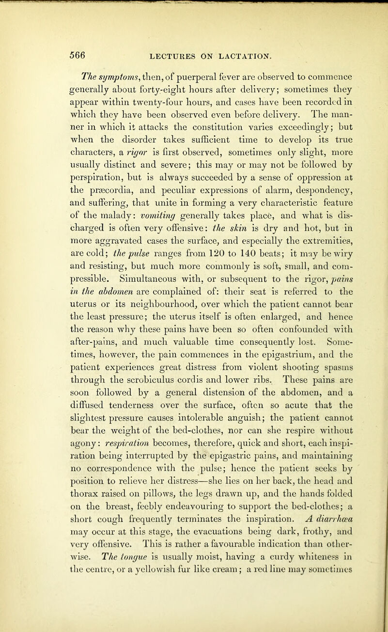 The symptoms, tlien, of puerperal fever are observed to commence generally about forty-eight hours after delivery; sometimes they appear within twenty-four hours, and cases have been recorded in which they have been observed even before delivery. The man- ner in which it attacks the constitution varies exceedingly; but when the disorder takes sufficient time to develop its true characters, a rigor is first observed, sometimes only slight, more usually distinct and severe; this may or may not be followed by perspiration, but is always succeeded by a sense of oppression at the prsecordia, and peculiar expressions of alarm, despondency, and suffering, that unite in forming a very characteristic feature of the malady: vomiting generally takes place, and what is dis- charged is often very offensive: the skin is dry and hot, but in more aggravated cases the surface, and especially the extremities, are cold; the pulse ranges from 120 to 140 beats; it may be wiry and resisting, but much more commonly is soft, small, and com- pressible. Simultaneous with, or subsequent to the rigor, pains in the abdomen are complained of: their seat is referred to the uterus or its neighbourhood, over which the patient cannot bear the least pressure; the uterus itself is often enlarged, and hence the reason why these pains have been so often confounded with after-pains, and much valuable time consequently lost. Some- times, however, the pain commences in the epigastrium, and the patient experiences great distress from violent shooting spasms through the scrobiculus cordis and lower ribs. These pains are soon followed by a general distension of the abdomen, and a diffused tenderness over the surface, often so acute that the slightest pressure causes intolerable anguish; the patient cannot bear the weight of tire bed-clothes, nor can she respire without agony: respiration becomes, therefore, quick and short, each inspi- ration being interrupted by the epigastric pains, and maintaining no correspondence with the pulse; hence the patient seeks by position to relieve her distress—she lies on her back, the head and thorax raised on pillows, the legs drawn up, and the hands folded on the breast, feebly endeavouring to support the bed-clothes; a short cough frequently terminates the inspiration. A diarrhoea may occur at this stage, the evacuations being dark, frothy, and very offensive. This is rather a favourable indication than other- wise. The tongue is usually moist, having a curdy whiteness in the centre, or a yellowish fur like cream; a red line may sometimes