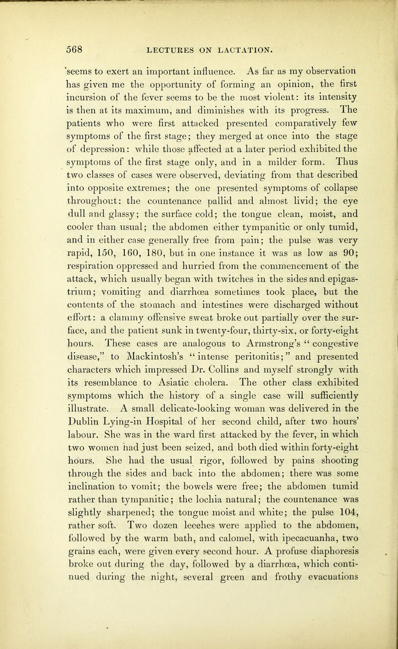 'seems to exert an important influence. As far as my observation has given me the opportunity of forming an opinion, the first incursion of the fever seems to he the most violent: its intensity is then at its maximum, and diminishes with its progress. The patients who were first attacked presented comparatively few symptoms of the first stage; they merged at once into the stage of depression: while those affected at a later period exhibited the symptoms of the first stage only, and in a milder form. Thus two classes of cases were observed, deviating from that described into opposite extremes; the one presented symptoms of collapse throughout: the countenance pallid and almost livid; the eye dull and glassy; the surface cold; the tongue clean, moist, and cooler than usual; the abdomen either tympanitic or only tumid, and in either case generally free from pain; the pulse was very rapid, 150, 160, 180, but in one instance it was as low as 90; respiration oppressed and hurried from the commencement of the attack, which usually began with twitches in the sides and epigas- trium ; vomiting and diarrhoea sometimes took place, but the contents of the stomach and intestines were discharged without effort: a clammy offensive sweat broke out partially over the sur- face, and the patient sunk in twenty-four, thirty-six, or forty-eight hours. These cases are analogous to Armstrong’s “ congestive disease,” to Mackintosh’s “intense peritonitis;” and presented characters which impressed Dr. Collins and myself strongly with its resemblance to Asiatic cholera. The other class exhibited symptoms which the history of a single case will sufficiently illustrate. A small delicate-looking woman was delivered in the Dublin Lying-in Hospital of her second child, after two hours’ labour. She was in the ward first attacked by the fever, in which two women had just been seized, and both died within forty-eight hours. She had the usual rigor, followed by pains shooting through the sides and back into the abdomen; there was some inclination to vomit; the bowels were free; the abdomen tumid rather than tympanitic; the lochia natural; the countenance was slightly sharpened; the tongue moist and white; the pulse 104, rather soft. Two dozen leeches were applied to the abdomen, followed by the warm bath, and calomel, with ipecacuanha, two grains each, were given every second hour. A profuse diaphoresis broke out during the day, followed by a diarrhoea, which conti- nued during the night, several green and frothy evacuations