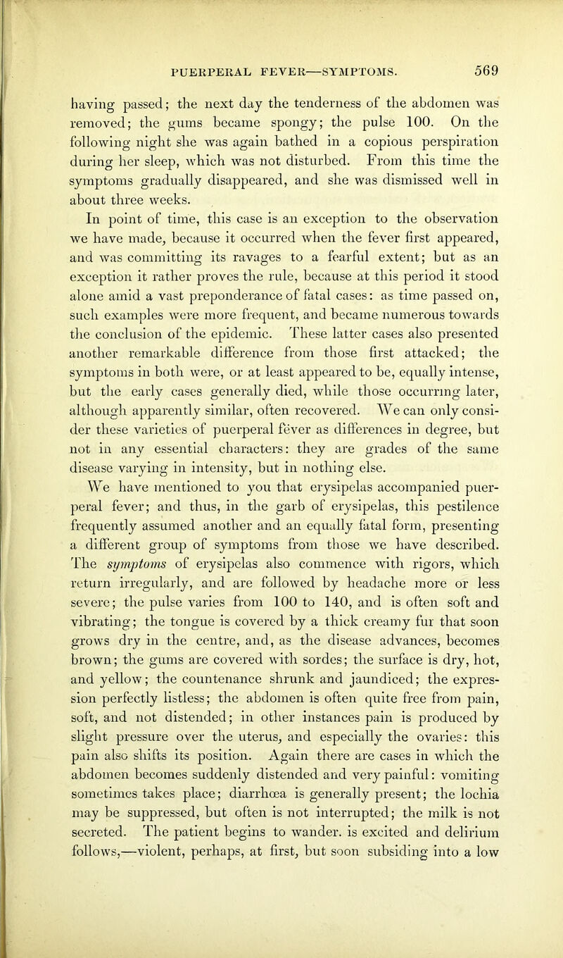 having passed; the next day the tenderness of the abdomen was removed; the gums became spongy; the pulse 100. On the following night she was again bathed in a copious perspiration during her sleep, which was not disturbed. From this time the symptoms gradually disappeared, and she was dismissed well in about three weeks. In point of time, this case is an exception to the observation we have made, because it occurred when the fever first appeared, and was committing its ravages to a fearful extent; but as an exception it rather proves the rule, because at this period it stood alone amid a vast preponderance of fatal cases: as time passed on, such examples were more frequent, and became numerous towards the conclusion of the epidemic. These latter cases also presented another remarkable difference from those first attacked; the symptoms in both were, or at least appeared to he, equally intense, but the early cases generally died, while those occurring later, although apparently similar, often recovered. We can only consi- der these varieties of puerperal fever as differences in degree, but not in any essential characters: they are grades of the same disease varying in intensity, but in nothing else. We have mentioned to you that erysipelas accompanied puer- peral fever; and thus, in the garb of erysipelas, this pestilence frequently assumed another and an equally fatal form, presenting a different group of symptoms from those we have described. The symptoms of erysipelas also commence with rigors, which return irregularly, and are followed by headache more or less severe; the pulse varies from 100 to 140, and is often soft and vibrating; the tongue is covered by a thick creamy fur that soon grows dry in the centre, and, as the disease advances, becomes brown; the gums are covered with sordes; the surface is dry, hot, and yellow; the countenance shrunk and jaundiced; the expres- sion perfectly listless; the abdomen is often quite free from pain, soft, and not distended; in other instances pain is produced by slight pressure over the uterus, and especially the ovaries: this pain also shifts its position. Again there are cases in which the abdomen becomes suddenly distended and very painful: vomiting sometimes takes place; diarrhoea is generally present; the lochia may be suppressed, but often is not interrupted; the milk is not secreted. The patient begins to wander, is excited and delirium follows,—violent, perhaps, at first, but soon subsiding into a low