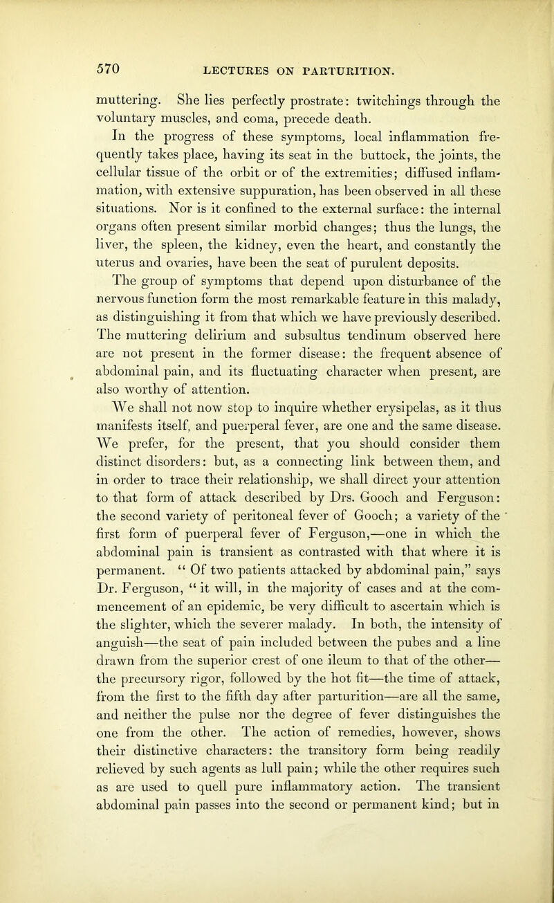 muttering. She lies perfectly prostrate: twitchings through the voluntary muscles, and coma, precede death. In the progress of these symptoms, local inflammation fre- quently takes place, having its seat in the buttock, the joints, the cellular tissue of the orbit or of the extremities; diffused inflam- mation, with extensive suppuration, has been observed in all these situations. Nor is it confined to the external surface: the internal organs often present similar morbid changes; thus the lungs, the liver, the spleen, the kidney, even the heart, and constantly the uterus and ovaries, have been the seat of purulent deposits. The group of symptoms that depend upon disturbance of the nervous function form the most remarkable feature in this malady, as distinguishing it from that which we have previously described. The muttering delirium and subsultus tendinum observed here are not present in the former disease: the frequent absence of abdominal pain, and its fluctuating character when present, are also worthy of attention. We shall not now stop to inquire whether erysipelas, as it thus manifests itself, and puerperal fever, are one and the same disease. We prefer, for the present, that you should consider them distinct disorders: but, as a connecting link between them, and in order to trace their relationship, we shall direct your attention to that form of attack described by Drs. Gooch and Ferguson: the second variety of peritoneal fever of Gooch; a variety of the first form of puerperal fever of Ferguson,—one in which the abdominal pain is transient as contrasted with that where it is permanent. “ Of two patients attacked by abdominal pain,” says Dr. Ferguson, “ it will, in the majority of cases and at the com- mencement of an epidemic, be very difficult to ascertain which is the slighter, which the severer malady. In both, the intensity of anguish—the seat of pain included between the pubes and a line drawn from the superior crest of one ileum to that of the other— the precursory rigor, followed by the hot fit—the time of attack, from the first to the fifth day after parturition—are all the same, and neither the pulse nor the degree of fever distinguishes the one from the other. The action of remedies, however, shows their distinctive characters: the transitory form being readily relieved by such agents as lull pain; while the other requires such as are used to quell pure inflammatory action. The transient abdominal pain passes into the second or permanent kind; but in