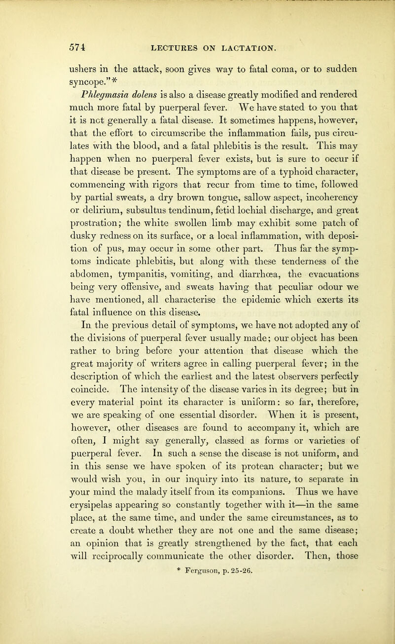 ushers in the attack, soon gives way to fatal coma, or to sudden syncope.”* Phlegmasia dolens is also a disease greatly modified and rendered much more fatal by puerperal fever. We have stated to you that it is net generally a fatal disease. It sometimes happens, however, that the effort to circumscribe the inflammation fails, pus circu- lates with the blood, and a fatal phlebitis is the result. This may happen when no puerperal fever exists, but is sure to occur if that disease be present. The symptoms are of a typhoid character, commencing with rigors that recur from time to time, followed by partial sweats, a dry brown tongue, sallow aspect, incoherency or delirium, subsultus tendinum, fetid lochial discharge, and great prostration; the white swollen limb may exhibit some patch of dusky redness on its surface, or a local inflammation, with deposi- tion of pus, may occur in some other part. Thus far the symp- toms indicate phlebitis, but along with these tenderness of the abdomen, tympanitis, vomiting, and diarrhoea, the evacuations being very offensive, and sweats having that peculiar odour we have mentioned, all characterise the epidemic which exerts its fatal influence on this disease. In the previous detail of symptoms, we have not adopted any of the divisions of puerperal fever usually made; our object Las been rather to bring before your attention that disease which the great majority of writers agree in calling puerperal fever; in the description of which the earliest and the latest observers perfectly coincide. The intensity of the disease varies in its degree; but in every material point its character is uniform: so far, therefore, we are speaking of one essential disorder. When it is present, however, other diseases are found to accompany it, which are often, I might say generally, classed as forms or varieties of puerperal fever. In such a sense the disease is not uniform, and in this sense we have spoken of its protean character; but we would wish you, in our inquiry into its nature, to separate in your mind the malady itself from its companions. Thus we have erysipelas appearing so constantly together with it—in the same place, at the same time, and under the same circumstances, as to create a doubt whether they are not one and the same disease; an opinion that is greatly strengthened by the fact, that each will reciprocally communicate the other disorder. Then, those * Ferguson, p. 25-26.