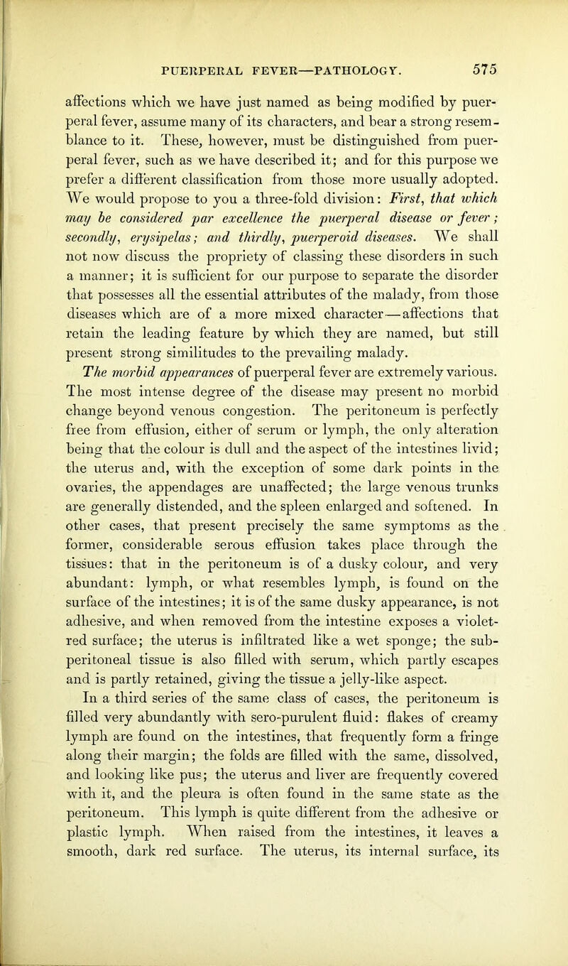 affections which we have just named as being modified by puer- peral fever, assume many of its characters, and bear a strong resem- blance to it. These, however, must be distinguished from puer- peral fever, such as we have described it; and for this purpose we prefer a different classification from those more usually adopted. We would propose to you a three-fold division: First, that which may be considered par excellence the puerperal disease or fever; secondly, erysipelas; and thirdly, puerperoid diseases. We shall not now discuss the propriety of classing these disorders in such a manner; it is sufficient for our purpose to separate the disorder that possesses all the essential attributes of the malady, from those diseases which are of a more mixed character—affections that retain the leading feature by which they are named, but still present strong similitudes to the prevailing malady. The morbid appearances of puerperal fever are extremely various. The most intense degree of the disease may present no morbid change beyond venous congestion. The peritoneum is perfectly free from effusion, either of serum or lymph, the only alteration being that the colour is dull and the aspect of the intestines livid; the uterus and, with the exception of some dark points in the ovaries, the appendages are unaffected; the large venous trunks are generally distended, and the spleen enlarged and softened. In other cases, that present precisely the same symptoms as the former, considerable serous effusion takes place through the tissues: that in the peritoneum is of a dusky colour, and very abundant: lymph, or what resembles lymph, is found on the surface of the intestines; it is of the same dusky appearance, is not adhesive, and when removed from the intestine exposes a violet- red surface; the uterus is infiltrated like a wet sponge; the sub- peritoneal tissue is also filled with serum, which partly escapes and is partly retained, giving the tissue a jelly-like aspect. In a third series of the same class of cases, the peritoneum is filled very abundantly with sero-purulent fluid: flakes of creamy lymph are found on the intestines, that frequently form a fringe along their margin; the folds are filled with the same, dissolved, and looking like pus; the uterus and liver are frequently covered with it, and the pleura is often found in the same state as the peritoneum. This lymph is quite different from the adhesive or plastic lymph. When raised from the intestines, it leaves a smooth, dark red surface. The uterus, its internal surface, its