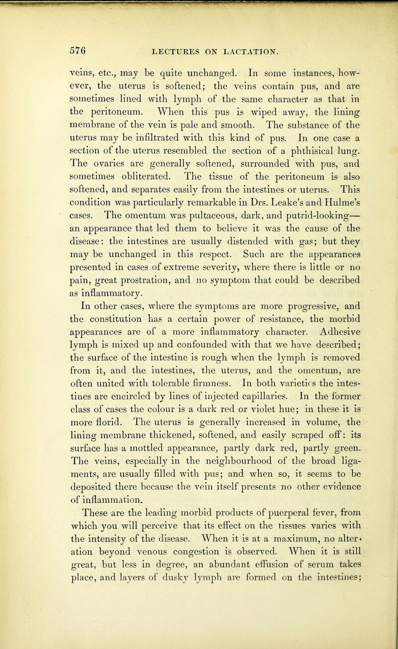 veins, etc., may be quite unchanged. In some instances, how- ever, the uterus is softened; the veins contain pus, and are sometimes lined with lymph of the same character as that in the peritoneum. When this pus is wiped away, the lining membrane of the vein is pale and smooth. The substance of the uterus may be infiltrated with this kind of pus. In one case a section of the uterus resembled the section of a phthisical lung. The ovaries are generally softened, surrounded with pus, and sometimes obliterated. The tissue of the peritoneum is also softened, and separates easily from the intestines or uterus. This condition was particularly remarkable in Drs. Leake’s and Hulme’s cases. The omentum was pultaceous, dark, and putrid-looking— an appearance that led them to believe it was the cause of the disease: the intestines are usually distended with gas; but they may be unchanged in this respect. Such are the appearances presented in cases of extreme severity, where there is little or no pain, great prostration, and no symptom that could be described as inflammatory. In other cases, where the symptoms are more progressive, and the constitution has a certain power of resistance, the morbid appearances are of a more inflammatory character. Adhesive lymph is mixed up and confounded with that we have described; the surface of the intestine is rough when the lymph is removed from it, and the intestines, the uterus, and the omentum, are often united with tolerable firmness. In both varieties the intes- tines are encircled by lines of injected capillaries. In the former class of cases the colour is a dark red or violet hue; in these it is more florid. The uterus is generally increased in volume, the lining membrane thickened, softened, and easily scraped off: its surface has a mottled appearance, partly dark red, partly green. The veins, especially in the neighbourhood of the broad liga- ments, are usually filled with pus; and when so, it seems to be deposited there because the vein itself presents no other evidence of inflammation. These are the leading morbid products of puerperal fever, from which you will perceive that its effect on the tissues varies with the intensity of the disease. When it is at a maximum, no alter* ation beyond venous congestion is observed. When it is still great, but less in degree, an abundant effusion of serum takes place, and layers of dusky lymph are formed on the intestines;