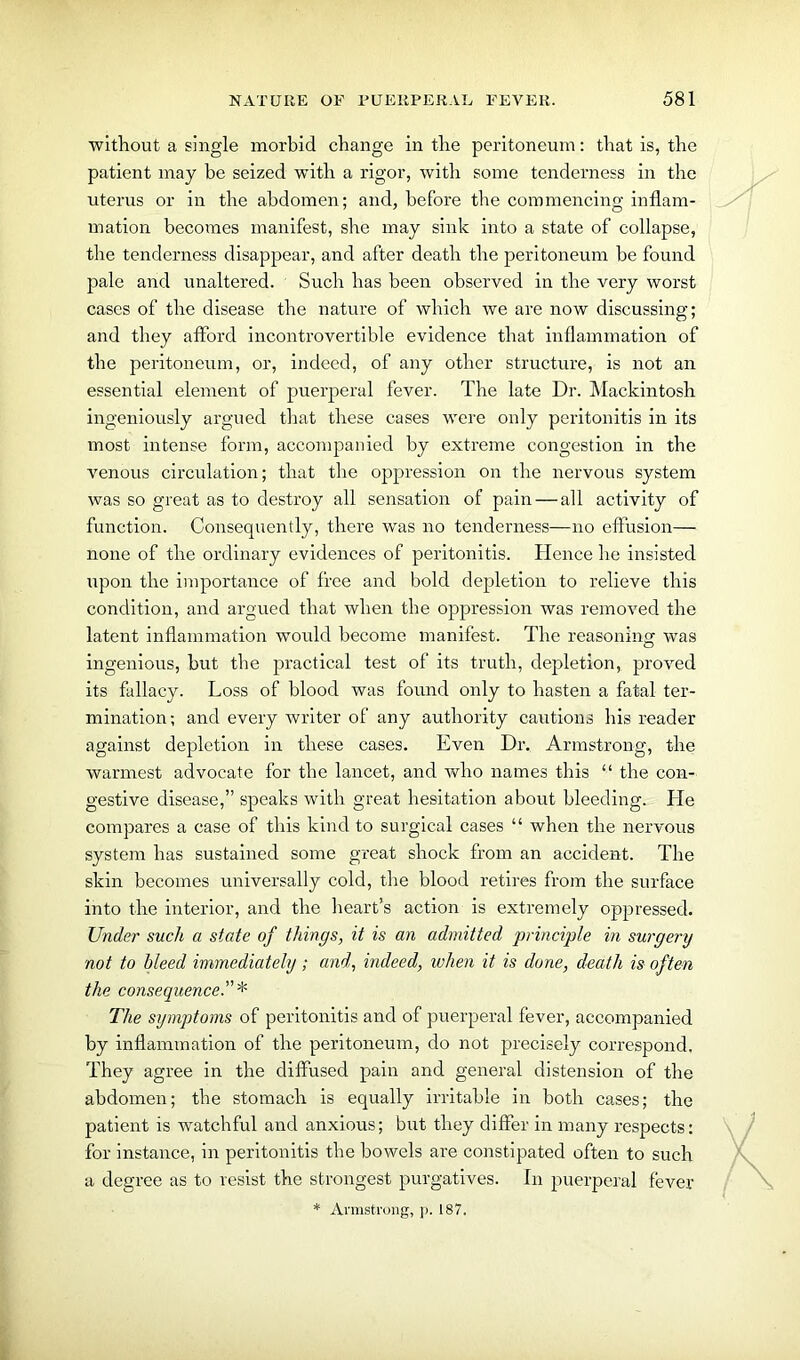 without a single morbid change in the peritoneum: that is, the patient may be seized with a rigor, with some tenderness in the uterus or in the abdomen; and, before the commencing inflam- mation becomes manifest, she may sink into a state of collapse, the tenderness disappear, and after death the peritoneum be found pale and unaltered. Such has been observed in the very worst cases of the disease the nature of which we are now discussing; and they afford incontrovertible evidence that inflammation of the peritoneum, or, indeed, of any other structure, is not an essential element of puerperal fever. The late Dr. Mackintosh ingeniously argued that these cases were only peritonitis in its most intense form, accompanied by extreme congestion in the venous circulation; that the oppression on the nervous system was so great as to destroy all sensation of pain — all activity of function. Consequently, there was no tenderness—no effusion— none of the ordinary evidences of peritonitis. Hence he insisted upon the importance of free and bold depletion to relieve this condition, and argued that when the oppression was removed the latent inflammation would become manifest. The reasoning was ingenious, but the practical test of its truth, depletion, proved its fallacy. Loss of blood was found only to hasten a fatal ter- mination; and every writer of any authority cautions his reader against depletion in these cases. Even Dr. Armstrong, the warmest advocate for the lancet, and who names this “ the con- gestive disease,” speaks with great hesitation about bleeding. He compares a case of this kind to surgical cases “ when the nervous system has sustained some great shock from an accident. The skin becomes universally cold, the blood retires from the surface into the interior, and the heart’s action is extremely oppressed. Under such a state of things, it is an admitted principle in surgery not to bleed immediately ; and, indeed, when it is done, death is often the consequence The symptoms of peritonitis and of puerperal fever, accompanied by inflammation of the peritoneum, do not precisely correspond. They agree in the diffused pain and general distension of the abdomen; the stomach is equally irritable in both cases; the patient is watchful and anxious; but they differ in many respects: for instance, in peritonitis the bowels are constipated often to such a degree as to resist the strongest purgatives. In puerperal fever * Armstrong, p. 187.