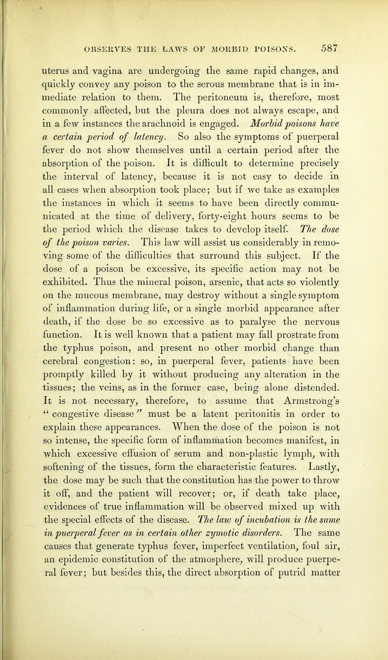 uterus and vagina are undergoing tlie same rapid changes, and quickly convey any poison to the serous membrane that is in im- mediate relation to them. The peritoneum is, therefore, most commonly affected, hut the pleura does not always escape, and in a few instances the arachnoid is engaged. Morbid poisons have a certain period of latency. So also the symptoms of puerperal fever do not show themselves until a certain period after the absorption of the poison. It is difficult to determine precisely the interval of latency, because it is not easy to decide in all cases when absorption took place; but if we take as examples the instances in which it seems to have been directly commu- nicated at the time of delivery, forty-eight hours seems to be the period which the disease takes to develop itself. The dose of the poison varies. This law will assist us considerably in remo- ving some of the difficulties that surround this subject. If the dose of a poison be excessive, its specific action may not be exhibited. Thus the mineral poison, arsenic, that acts so violently on the mucous membrane, may destroy without a single symptom of inflammation during life, or a single morbid appearance after death, if the dose be so excessive as to paralyse the nervous function. It is well known that a patient may fall prostrate from the typhus poison, and present no other morbid change than cerebral congestion: so, in puerperal fever, patients have been promptly killed by it without producing any alteration in the tissues; the veins, as in the former case, being alone distended. It is not necessary, therefore, to assume that Armstrong’s “congestive disease” must be a latent peritonitis in order to explain these appearances. When the dose of the poison is not so intense, the specific form of inflammation becomes manifest, in which excessive effusion of serum and non-plastic lymph, with softening of the tissues, form the characteristic features. Lastly, the dose may be such that the constitution has the power to throw it off, and the patient will recover; or, if death take place, evidences of true inflammation will be observed mixed up with the special effects of the disease. The law of incubation is the same in puerperal fever as in certain other zymotic disorders. The same causes that generate typhus fever, imperfect ventilation, foul air, an epidemic constitution of the atmosphere, will produce puerpe- ral fever; but besides this, the direct absorption of putrid matter