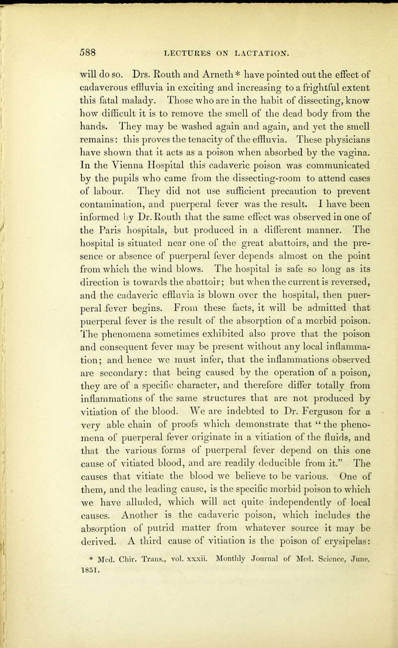 will do so. Drs. Routh and Arneth * have pointed out the effect of cadaverous effluvia in exciting and increasing to a frightful extent this fatal malady. Those who are in the habit of dissecting, know how difficult it is to remove the smell of the dead body from the hands. They may be washed again and again, and yet the smell remains: this proves the tenacity of the effluvia. These physicians have shown that it acts as a poison when absorbed by the vagina. In the Vienna Hospital this cadaveric poison was communicated by the pupils who came from the dissecting-room to attend cases of labour. They did not use sufficient precaution to prevent contamination, and puerperal fever was the result. I have been informed by Dr. Routh that the same effect was observed in one of the Paris hospitals, but produced in a different manner. The hospital is situated near one of the great abattoirs, and the pre- sence or absence of puerperal fever depends almost on the point from which the wind blows. The hospital is safe so long as its direction is towards the abattoir; but when the current is reversed, and the cadaveric effluvia is blown over the hospital, then puer- peral fever begins. From these facts, it will be admitted that puerperal fever is the result of the absorption of a morbid poison. The phenomena sometimes exhibited also prove that the poison and consequent fever may be present without any local inflamma- tion; and hence we must infer, that the inflammations observed are secondary: that being caused by the operation of a poison, they are of a specific character, and therefore differ totally from inflammations of the same structures that are not produced by vitiation of the blood. We are indebted to Dr. Ferguson for a very able chain of proofs which demonstrate that “ the pheno- mena of puerperal fever originate in a vitiation of the fluids, and that the various forms of puerperal fever depend on this one cause of vitiated blood, and are readily deducible from it.” The causes that vitiate the blood we believe to be various. One of them, and the leading cause, is the specific morbid poison to which we have alluded, which will act quite independently of local causes. Another is the cadaveric poison, which includes the absorption of putrid matter from whatever source it may be derived. A third cause of vitiation is the poison of erysipelas: * Med. Chir. Trans., vol. xxxii. Monthly Journal of Med. Science, June, 1851.