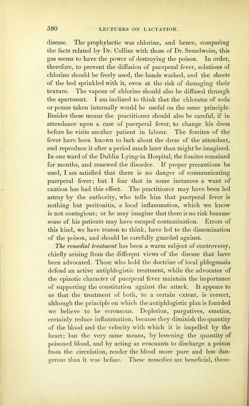 disease. The prophylactic was chlorine, and hence, comparing the facts related by Dr. Collins with those of Dr. Semelweiss, this gas seems to have the power of destroying the poison. In order, therefore, to prevent the diffusion of puerperal fever, solutions of chlorine should be freely used, the hands washed, and the sheets of the bed sprinkled with it, even at the risk of damaging their texture. The vapour of chlorine should also be diffused through the apartment. I am inclined to think that the chlorates of soda or potass taken internally would be useful on the same principle. Besides these means the practitioner should also be careful, if in attendance upon a case of puerperal fever, to change his dress before he visits another patient in labour. The fomites of the fever have been known to lurk about the dress of the attendant, and reproduce it after a period much later than might be imagined. In one ward of the Dublin Lying-in Hospital, the fomites remained for months, and renewed the disorder. If proper precautions be used, I am satisfied that there is no danger of communicating puerperal fever; but I fear that in some instances a want of caution has had this effect. The practitioner may have been led astray by the authority, who tells him that puerperal fever is nothing but peritonitis, a local inflammation, which we know is not contagious; or he may imagine that there is no risk because some of his patients may have escaped contamination. Errors of this kind, we have reason to think, have led to the dissemination of the poison, and should be carefully guarded against. The remedial treatment has been a warm subject of controversy, chiefly arising from the different views of the disease that have been advocated. Those who hold the doctrine of local phlegmasia defend an active antiphlogistic treatment, while the advocates of the epizotic character of puerperal fever maintain the importance of supporting the constitution against the attack. It appears to us that the treatment of both, to a certain extent, is correct, although the principle on which the antiphlogistic plan is founded we believe to be erroneous. Depletion, purgatives, emetics, certainly reduce inflammation, because they diminish the quantity of the blood and the velocity with which it is impelled by the heart; but the very same means, by lessening the quantity of poisoned blood, and by acting as evacuants to discharge a poison from the circulation, render the blood more pure and less dan- gerous than it was before. These remedies are beneficial, there-