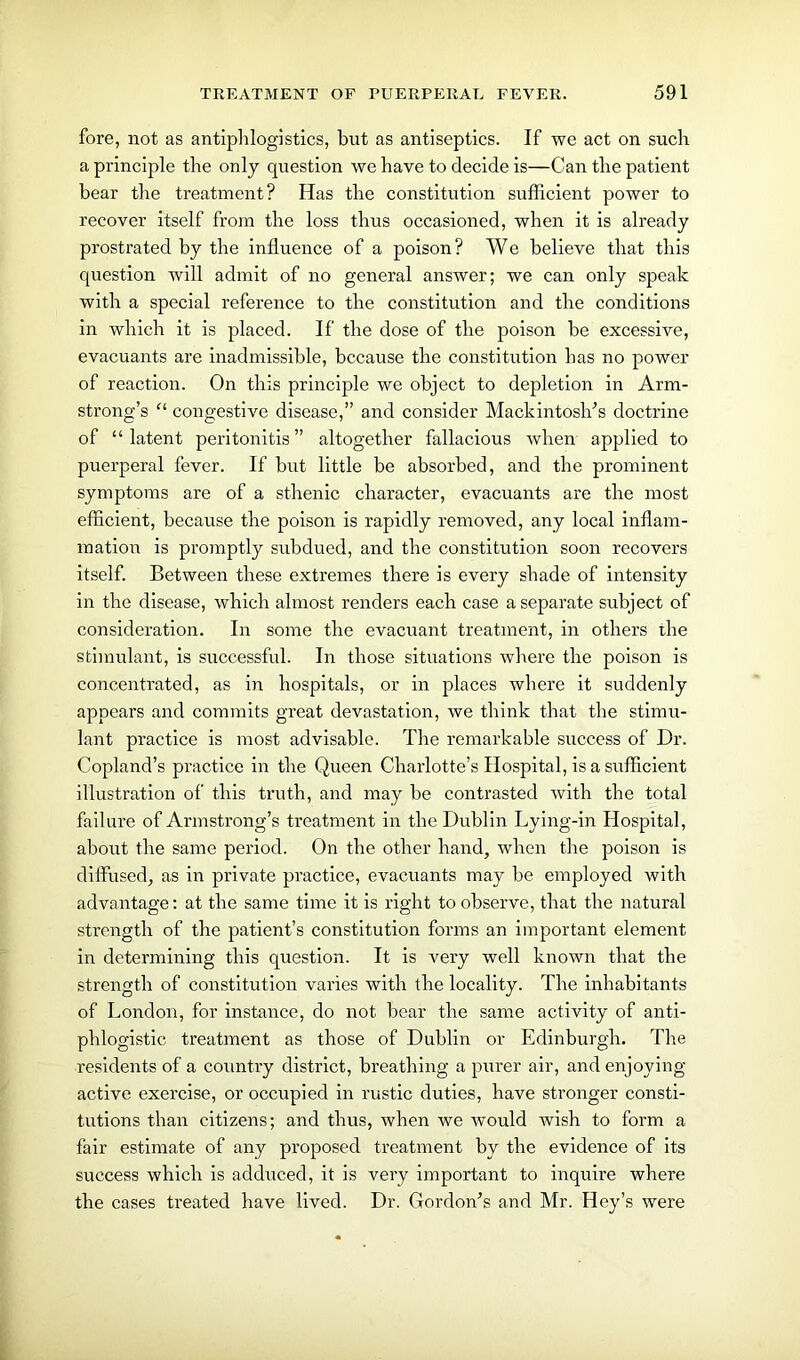 fore, not as antiphlogi sties, but as antiseptics. If we act on sucb a principle the only question we have to decide is—Can tlie patient bear the treatment? Has the constitution sufficient power to recover itself from the loss thus occasioned, when it is already prostrated by the influence of a poison? We believe that this question will admit of no general answer; we can only speak with a special reference to the constitution and the conditions in which it is placed. If the dose of the poison be excessive, evacuants are inadmissible, because the constitution has no power of reaction. On this principle we object to depletion in Arm- strong’s “ congestive disease,” and consider Mackintosh's doctrine of “latent peritonitis” altogether fallacious when applied to puerperal fever. If but little be absorbed, and the prominent symptoms are of a sthenic character, evacuants are the most efficient, because the poison is rapidly removed, any local inflam- mation is promptly subdued, and the constitution soon recovers itself. Between these extremes there is every shade of intensity in the disease, which almost renders each case a separate subject of consideration. In some the evacuant treatment, in others the stimulant, is successful. In those situations where the poison is concentrated, as in hospitals, or in places where it suddenly appears and commits great devastation, we think that the stimu- lant practice is most advisable. The remarkable success of Dr. Copland’s practice in the Queen Charlotte’s Hospital, is a sufficient illustration of this truth, and may be contrasted with the total failure of Armstrong’s treatment in the Dublin Lying-in Hospital, about the same period. On the other hand, when the poison is diffused, as in private practice, evacuants may be employed with advantage: at the same time it is right to observe, that the natural strength of the patient’s constitution forms an important element in determining this question. It is rmry well known that the strength of constitution varies with the locality. The inhabitants of London, for instance, do not bear the same activity of anti- phlogistic treatment as those of Dublin or Edinburgh. The residents of a country district, breathing a purer air, and enjoying active exercise, or occupied in rustic duties, have stronger consti- tutions than citizens; and thus, when we would wish to form a fair estimate of any proposed treatment by the evidence of its success which is adduced, it is very important to inquire where the cases treated have lived. Dr. Gordon's and Mr. Hey’s were