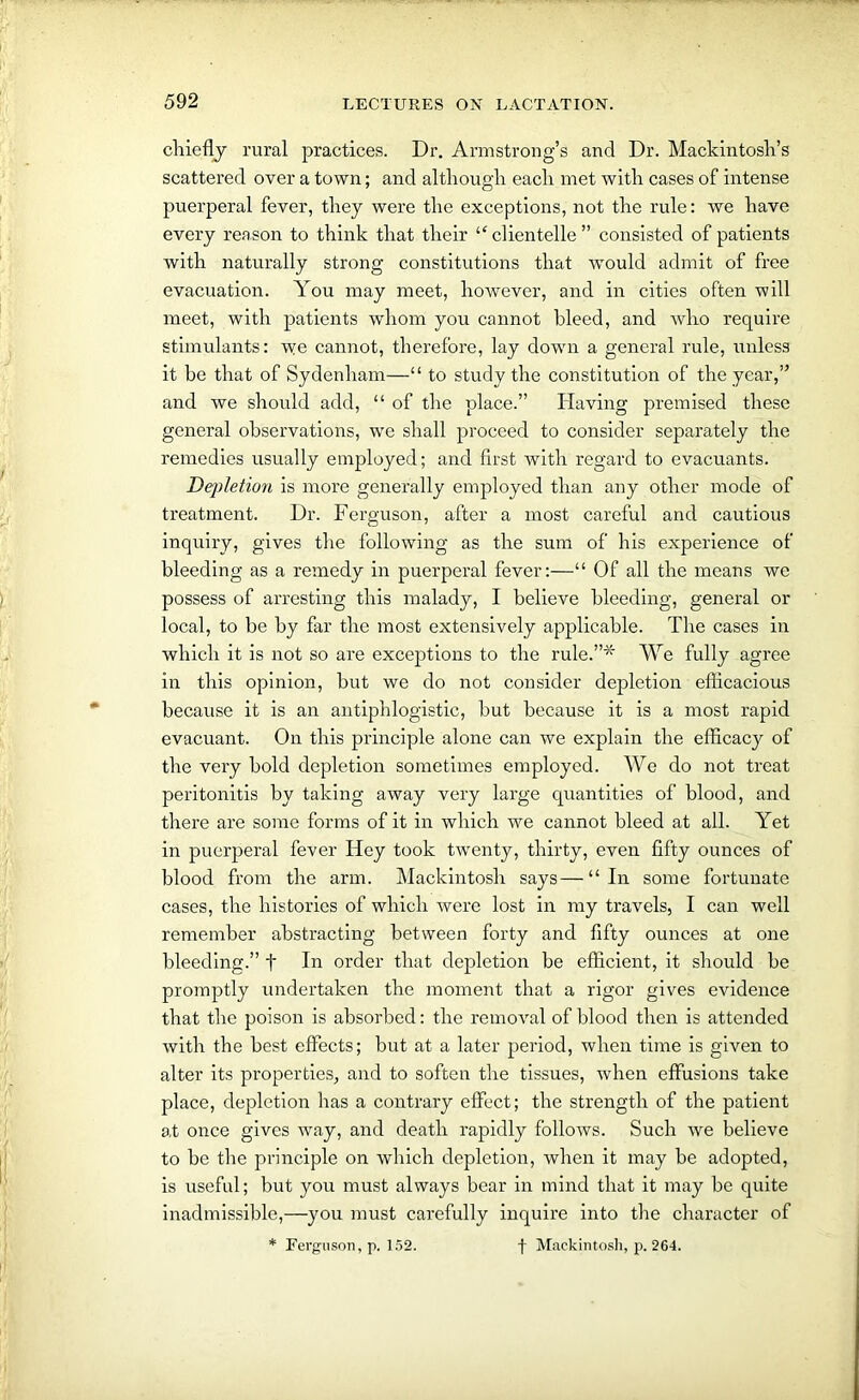 chiefly rural practices. Dr. Armstrong’s and Dr. Mackintosh’s scattered over a town; and although each met with cases of intense puerperal fever, they were the exceptions, not the rule: we have every reason to think that their “ clientelle ” consisted of patients with naturally strong constitutions that would admit of free evacuation. You may meet, however, and in cities often will meet, with patients whom you cannot bleed, and who require stimulants: we cannot, therefore, lay down a general rule, unless it be that of Sydenham—“ to study the constitution of the year,” and we should add, “ of the place.” Having premised these general observations, we shall proceed to consider separately the remedies usually employed; and first with regard to evacuants. Depletion is more generally employed than any other mode of treatment. Dr. Ferguson, after a most careful and cautious inquiry, gives the following as the sum of his experience of bleeding as a remedy in puerperal fever:—“ Of all the means we possess of arresting this malady, I believe bleeding, general or local, to be by far the most extensively applicable. The cases in which it is not so are exceptions to the rule.”* We fully agree in this opinion, but we do not consider depletion efficacious because it is an antiphlogistic, but because it is a most rapid evacuant. On this principle alone can we explain the efficacy of the very bold depletion sometimes employed. We do not treat peritonitis by taking away very large quantities of blood, and there are some forms of it in which we cannot bleed at all. Yet in puerperal fever Hey took twenty, thirty, even fifty ounces of blood from the arm. Mackintosh says—“In some fortunate cases, the histories of which were lost in my travels, I can well remember abstracting between forty and fifty ounces at one bleeding.” f In order that depletion be efficient, it should be promptly undertaken the moment that a rigor gives evidence that the poison is absorbed: the removal of blood then is attended with the best effects; but at a later period, when time is given to alter its properties, and to soften the tissues, when effusions take place, depletion has a contrary effect; the strength of the patient at once gives way, and death rapidly follows. Such we believe to be the principle on which depletion, when it may be adopted, is useful; but you must always bear in mind that it may be quite inadmissible,—you must carefully inquire into the character of * Ferguson, p. 152. f Mackintosh, p. 264.