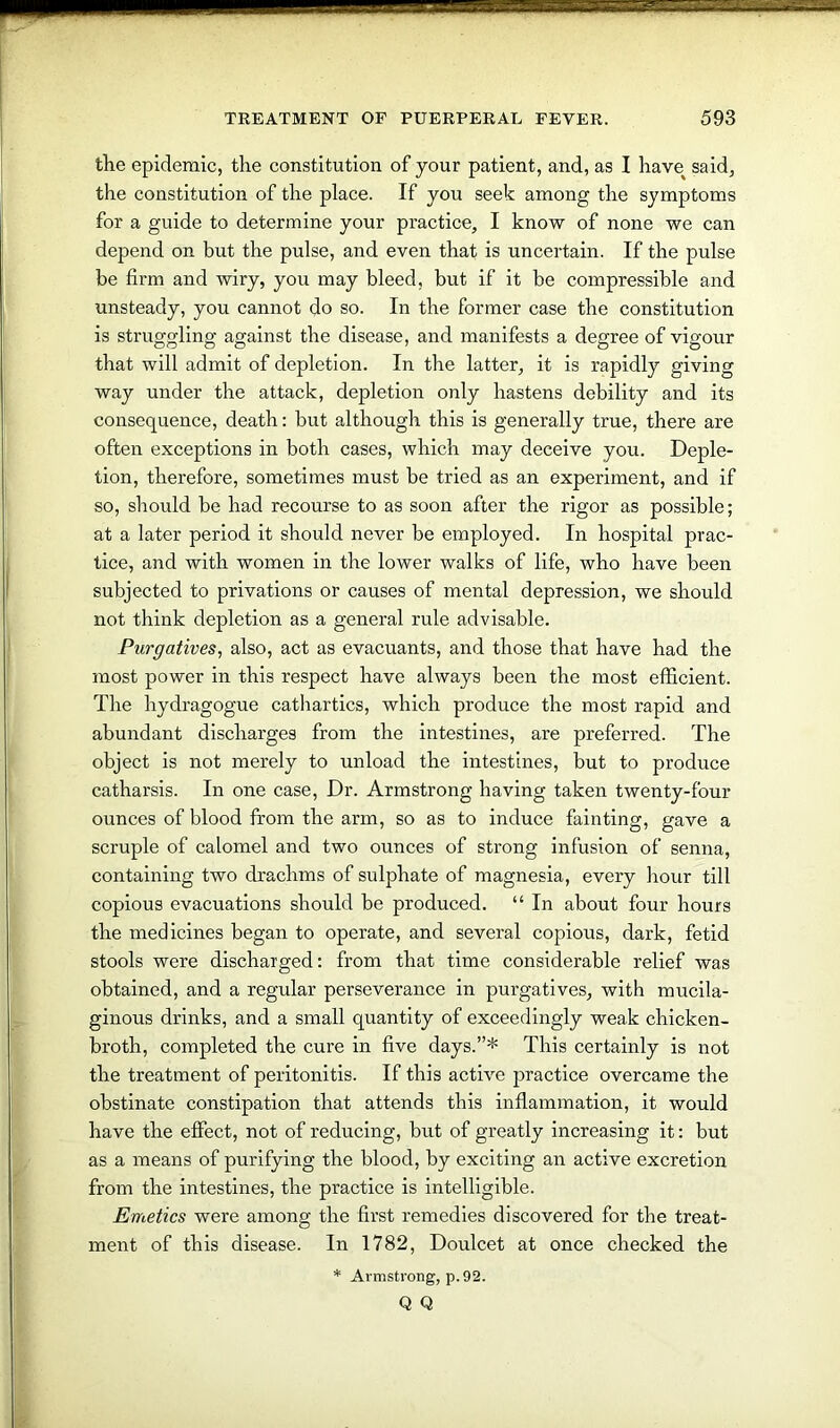 the epidemic, the constitution of your patient, and, as I have^ said, the constitution of the place. If you seek among the symptoms for a guide to determine your practice, I know of none we can depend on but the pulse, and even that is uncertain. If the pulse be firm and wiry, you may bleed, but if it be compressible and unsteady, you cannot do so. In the former case the constitution is struggling against the disease, and manifests a degree of vigour that will admit of depletion. In the latter, it is rapidly giving way under the attack, depletion only hastens debility and its consequence, death: but although this is generally true, there are often exceptions in both cases, which may deceive you. Deple- tion, therefore, sometimes must be tried as an experiment, and if so, should be had recourse to as soon after the rigor as possible; at a later period it should never be employed. In hospital prac- tice, and with women in the lower walks of life, who have been subjected to privations or causes of mental depression, we should not think depletion as a general rule advisable. Purgatives, also, act as evacuants, and those that have had the most power in this respect have always been the most efficient. The hydragogue cathartics, which produce the most rapid and abundant discharges from the intestines, are preferred. The object is not merely to unload the intestines, but to produce catharsis. In one case, Dr. Armstrong having taken twenty-four ounces of blood from the arm, so as to induce fainting, gave a scruple of calomel and two ounces of strong infusion of senna, containing two drachms of sulphate of magnesia, every hour till copious evacuations should be produced. “ In about four hours the medicines began to operate, and several copious, dark, fetid stools were discharged: from that time considerable relief was obtained, and a regular perseverance in purgatives, with mucila- ginous drinks, and a small quantity of exceedingly weak chicken- broth, completed the cure in five days.”* This certainly is not the treatment of peritonitis. If this active practice overcame the obstinate constipation that attends this inflammation, it would have the effect, not of reducing, but of greatly increasing it: but as a means of purifying the blood, by exciting an active excretion from the intestines, the practice is intelligible. Emetics were among the first remedies discovered for the treat- ment of this disease. In 1782, Doulcet at once checked the * Armstrong, p.92. Q Q