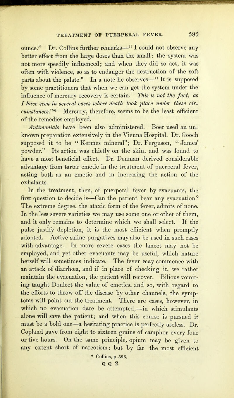 ounce.” Dr. Collins further remarks—“ I could not observe any better effect from the large doses than the small: the system was not more speedily influenced; and when they did so act, it was often with violence, so as to endanger the destruction of the soft parts about the palate.” In a note he observes—“ It is supposed by some practitioners that when we can get the system under the influence of mercury recovery is certain. This is not the fact, as I have seen in several cases where death took place under these cir- cumstances'.”* Mercury, therefore, seems to be the least efficient of the remedies employed. Antimonials have been also administered. Boer used an un- known preparation extensively in the Vienna Hospital. Dr. Gooch supposed it to be “ Kermes mineral”; Dr. Ferguson, “James’ powder.” Its action was chiefly on the skin, and was found to have a most beneficial effect. Dr. Denman derived considerable advantage from tartar emetic in the treatment of puerperal fever, acting both as an emetic and in increasing the action of the exhalants. In the treatment, then, of puerperal fever by evacuants, the first question to decide is—Can the patient bear any evacuation? The extreme degree, the ataxic form of the fever, admits of none. In the less severe varieties we may use some one or other of them, and it only remains to determine which we shall select. If the pulse justify depletion, it is the most efficient when promptly adopted. Active saline purgatives may also be used in such cases with advantage. In more severe cases the lancet may not be employed, and yet other evacuants may be useful, which nature herself will sometimes indicate. The fever may commence with an attack of diarrhoea, and if in place of checking it, we rather maintain the evacuation, the patient will recover. Bilious vomit- ing taught Doulcet the value of emetics, and so, with regard to the efforts to throw off the disease by other channels, the symp- toms will point out the treatment. There are cases, however, in which no evacuation dare be attempted,—in which stimulants alone will save the patient; and when this course is pursued it must be a bold one—a hesitating practice is perfectly useless. Dr. Copland gave from eight to sixteen grains of camphor every four or five hours. On the same principle, opium may be given to any extent short of narcotism; but by far the most efficient * Collins, p.396. Q Q 2