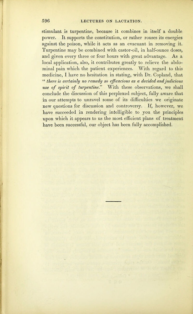 stimulant is turpentine, because it combines in itself a double power. It supports the constitution, or rather rouses its energies against the poison, while it acts as an evacuant in removing it. Turpentine may be combined with castor-oil, in half-ounce doses, and given every three or four hours with great advantage. As a local application, also, it contributes greatly to relieve the abdo- minal pain which the patient experiences. With regard to this medicine, I have no hesitation in stating, with Dr. Copland, that “ there is certainty no remedy so efficacious as a decided and judicious use of spirit of turpentineWith these observations, we shall conclude the discussion of this perplexed subject, fully aware that in our attempts to unravel some of its difficulties we originate new questions for discussion and controversy. If, however, we have succeeded in rendering intelligible to you the principles upon which it appears to us the most efficient plans of treatment have been successful, our object has been fully accomplished.