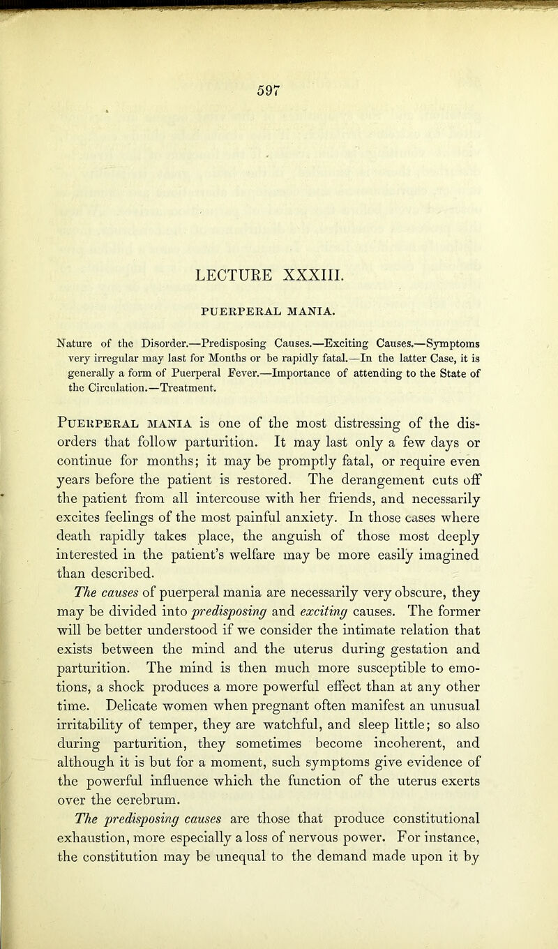 LECTURE XXXIII. PUERPERAL MANIA. Nature of the Disorder.—Predisposing Causes.—Exciting Causes.—Symptoms very irregular may last for Months or be rapidly fatal.—In the latter Case, it is generally a form of Puerperal Fever.—Importance of attending to the State of the Circulation.—Treatment. Puerperal mania is one of the most distressing of the dis- orders that follow parturition. It may last only a few days or continue for months; it may be promptly fatal, or require even years before the patient is restored. The derangement cuts off the patient from all intercouse with her friends, and necessarily excites feelings of the most painful anxiety. In those cases where death rapidly takes place, the anguish of those most deeply interested in the patient’s welfare may be more easily imagined than described. The causes of puerperal mania are necessarily very obscure, they may be divided into predisposing and exciting causes. The former will be better understood if we consider the intimate relation that exists between the mind and the uterus during gestation and parturition. The mind is then much more susceptible to emo- tions, a shock produces a more powerful effect than at any other time. Delicate women when pregnant often manifest an unusual irritability of temper, they are watchful, and sleep little; so also during parturition, they sometimes become incoherent, and although it is but for a moment, such symptoms give evidence of the powerful influence which the function of the uterus exerts over the cerebrum. The predisposing causes are those that produce constitutional exhaustion, more especially a loss of nervous power. For instance, the constitution may be unequal to the demand made upon it by