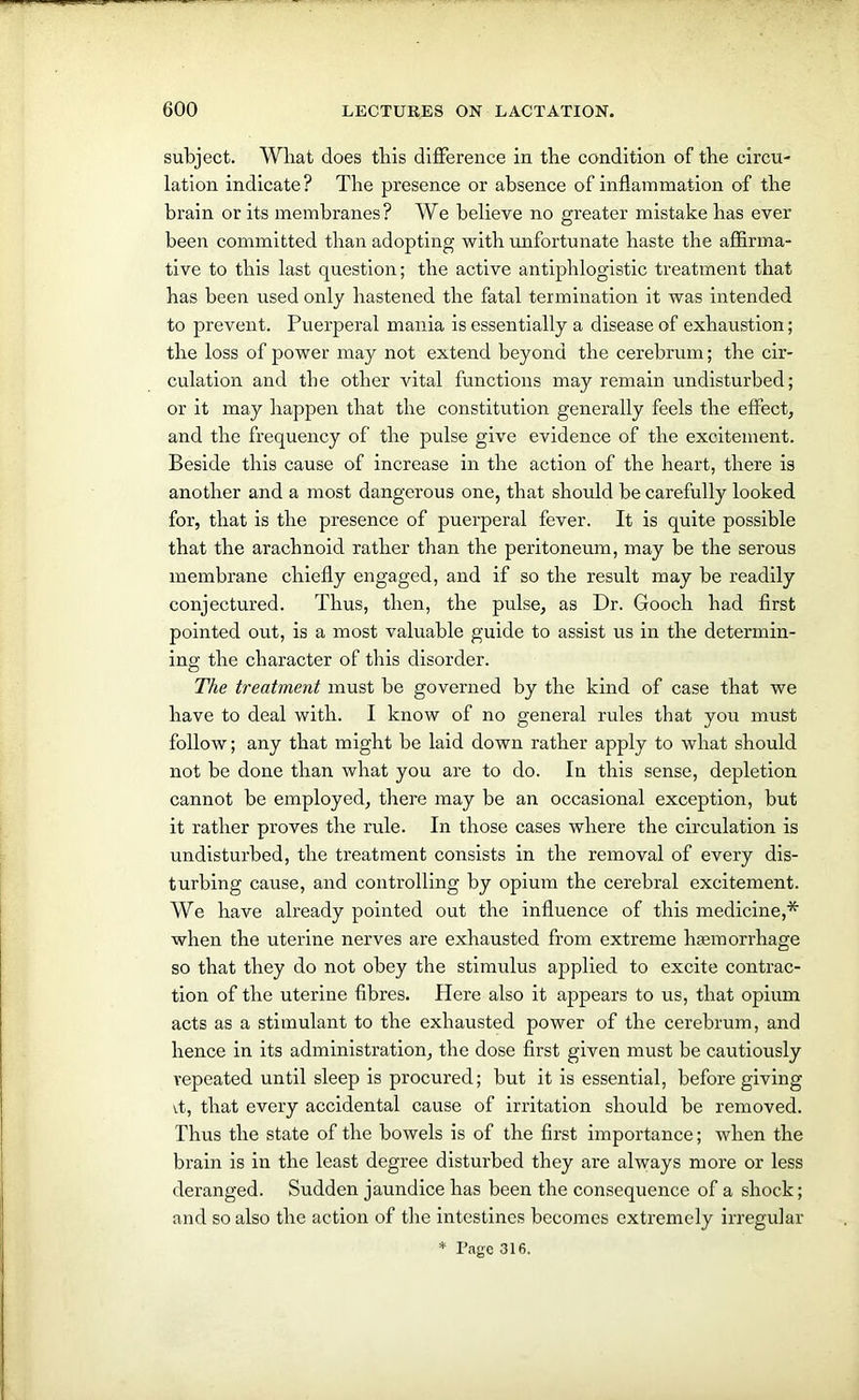 subject. Wliat does this difference in the condition of the circu- lation indicate? The presence or absence of inflammation of the brain or its membranes? We believe no greater mistake has ever been committed than adopting with unfortunate haste the affirma- tive to this last question; the active antiphlogistic treatment that has been used only hastened the fatal termination it was intended to prevent. Puerperal mania is essentially a disease of exhaustion; the loss of power may not extend beyond the cerebrum; the cir- culation and the other vital functions may remain undisturbed; or it may happen that the constitution generally feels the effect, and the frequency of the pulse give evidence of the excitement. Beside this cause of increase in the action of the heart, there is another and a most dangerous one, that should be carefully looked for, that is the presence of puerperal fever. It is quite possible that the arachnoid rather than the peritoneum, may be the serous membrane chiefly engaged, and if so the result may be readily conjectured. Thus, then, the pulse, as Dr. Gooch had first pointed out, is a most valuable guide to assist us in the determin- ing the character of this disorder. The treatment must be governed by the kind of case that we have to deal with. I know of no general rules that you must follow; any that might be laid down rather apply to what should not be done than what you are to do. In this sense, depletion cannot be employed, there may be an occasional exception, but it rather proves the rule. In those cases where the circulation is undisturbed, the treatment consists in the removal of every dis- turbing cause, and controlling by opium the cerebral excitement. We have already pointed out the influence of this medicine,* when the uterine nerves are exhausted from extreme haemorrhage so that they do not obey the stimulus applied to excite contrac- tion of the uterine fibres. Here also it appears to us, that opium acts as a stimulant to the exhausted power of the cerebrum, and hence in its administration, the dose first given must be cautiously repeated until sleep is procured; but it is essential, before giving vt, that every accidental cause of irritation should be removed. Thus the state of the bowels is of the first importance; when the brain is in the least degree disturbed they are always more or less deranged. Sudden jaundice has been the consequence of a shock; and so also the action of the intestines becomes extremely irregular * Page 316.