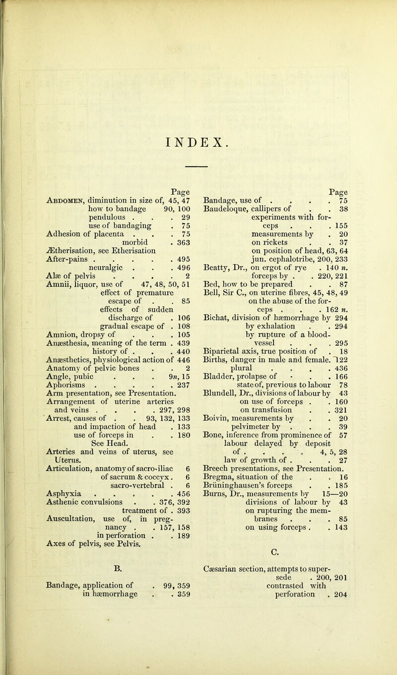 INDEX. Page Abdomen, diminution in size of, 45, 47 how to bandage 90, 100 pendulous . . .29 use of bandaging . 75 Adhesion of placenta . . .75 morbid . 363 Etherisation, see Etherisation After-pains 495 neuralgic . . .496 Alee of pelvis .... 2 Amnii, liquor, use of 47, 48, 50, 51 effect of premature escape of . .85 effects of sudden discharge of . 106 gradual escape of .108 Amnion, dropsy of . . .105 Anaesthesia, meaning of the term . 439 history of . . . 440 Anaesthetics, physiological action of 446 Anatomy of pelvic bones . . 2 Angle, pubic . . . 9n, 15 Aphorisms 237 Arm presentation, see Presentation. Arrangement of uterine arteries and veins .... 297, 298 Arrest, causes of . . 93, 132, 133 and impaction of head . 133 use of forceps in . .180 See Head. Arteries and veins of uterus, see Uterus. Articulation, anatomy of sacro-iliac 6 of sacrum & coccyx. 6 sacro-vertebral . 6 Asphyxia ..... 456 Asthenic convulsions . .376, 392 treatment of . 393 Auscultation, use of, in preg- nancy . . 157, 158 in perforation . .189 Axes of pelvis, see Pelvis. B. Bandage, application of . 99, 359 in haemorrhage . . 359 Page Bandage, use of . . . .75 Baudeloque, callipers of . .38 experiments with for- ceps . . . 155 measurements by . 20 on rickets . . 37 on position of head, 63, 64 jun. cephalotribe, 200, 233 Beatty, Dr., on ergot of rye . 140 n. forceps by . . 220,221 Bed, how to be prepared . . 87 Bell, Sir C., on uterine fibres, 45, 48, 49 on the abuse of the for- ceps . . .162 n. Bichat, division of haemorrhage by 294 by exhalation . . 294 by rupture of a blood- vessel . . . 295 Biparietal axis, true position of . 18 Births, danger in male and female. '122 plural .... 436 Bladder, prolapse of • . .166 stateof, previous to labour 78 Blundell, Dr., divisions of labour by 43 on use of forceps . .160 on transfusion . .321 Boivin, measurements by .20 pelvimeter by . . .39 Bone, inference from prominence of 57 labour delayed by deposit of . . . . 4, 5, 28 law of growth of . . .27 Breech presentations, see Presentation. Bregma, situation of the . .16 Briininghausen’s forceps . . 185 Burns, Dr., measurements by 15—20 divisions of labour by 43 on rupturing the mem- branes . . .85 on using forceps . .143 C. Caesarian section, attempts to super- sede . 200, 201 contrasted with perforation . 204