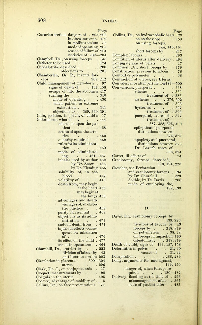 Page Cresarian section, dangers of . 205, 206 in osteo-sarcoma. 169 in mollites ossinm 35 mode of operating 2 05 reason of failure of 204 statistics of 202—204 Campbell, Dr., on using forceps . 143 Catheter to be used . . .174 Ceplialotribe described . . . 200 objections to . .201 Chamberlen, Dr. P., invents for- ceps .... 209, 212 Child, management of new-horn . 97 signs of death of . 134, 158t escape of into the abdomen 417 turning the . . . 340 mode of operating . . 430 when patient in extreme exhaustion . . .341 objections to . 389,390,391 Chin, position, in pelvis, of child’s 17 Chloroform, what is 444 effects of upon the pa- tient . . .458 action of upon the arte- ries . . . 460 quantity required . 462 rules for its administra- tion . . . 469 mode of administer- ing . . 461—467 inhaler used by author 462 by Dr. Snow . 465 by Dr. Fleming 466 solubility of, in the blood . . . 447 volatility of . . 449 death from, may begin at the heart 455 may begin at the lungs 456 advantages and disad- vantages of, in obste- tric practice . . 468 purity of, essential . 469 objections to its admi- nistration . .471 sudden death from . 471 injurious effects, conse- quent on inhalation of . . . .476 its effect on the child . 477 use of in operations . 464 Churchill, Dr., crotchet by . . 223 division of labour by 43 on Csesarian section 203 Circulation in placenta. . 300—304 uterus . . .296 Clark, Dr. J., on conjugate axis . 17 Cloquet, measurements by .20 Coagula in the uterus . . . 495 Coccyx, advantage of mobility of. 5 Collins, Dr., on face presentations 71 Page Collins, Dr., on hydrocephalic head 123 on stethoscope . .158 on using forceps, 144, 146,161 short forceps by .217 Complex labours .... 293 Condition of uterus after delivery . 494 Conjugate axis of pelvis . .17 Conquest, Dr., short forceps by . 179 Constipation, previous to labour . 78 Contouly’s pelvimeter . . .38 Contraction of uterus, see Uterus. Convalescence after parturition 483—500 Convulsions, puerperal . . . 368 sthenic . . .369 treatment of .386 asthenic . . 376, 392 treatment of . 393 hysterical . . . 397 treatment of .399 puerperal, causes of .377 treatment of, 387, 388, 395, 400 epileptic and puerperal, distinctions between, 374, 375 apoplexy and puerperal, distinctions between 376 Dr. Lever’s cases of, 393, 394 Corset, ill effects of . .74 Craniotomy, forceps described, 173, 194, 223 Crotchet, see Perforation. and craniotomy forceps . 194 by Dr. Churchill . . 223 double* by Dr. Davis . 200 mode of employing the, 192, 193 D. Davis, Dr., craniotomy forceps by 139, 223 divisions of labour by 43 forceps by . . 218, 219 on pelvimeters . 38, 39 on forceps in impaction 160 osteotomist. . 218,219 Death of child, signs of 133, 157, 158 Deformities in pelvis . . 21,30 causes of . 31, 34 Decapitation .... 288, 289 Delay, arguments for and against, 149, 150 danger of, when forceps re- quired . . . 180—182 Delivery, flooding at the time of . 296 mismanagement after . 367 state of patient after . 483