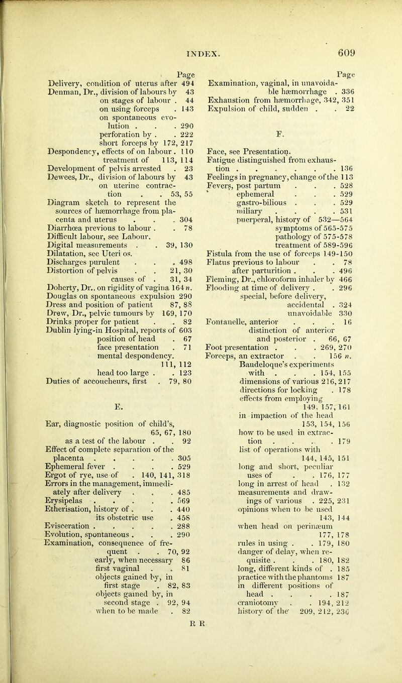 Page Delivery, condition of uterus after 494 Denman, Dr., division of labours by 43 on stages of labour . 44 on using forceps . 143 on spontaneous evo- lution . . . 290 perforation by . . 222 short forceps by 172, 217 Despondency, effects of on labour . ! 10 treatment of 113,114 Development of pelvis arrested . 23 Dewees, Dr., division of labours by 43 on uterine contrac- tion . . 53, 55 Diagram sketch to represent the sources of haemorrhage from pla- centa and uterus . . . 304 Diarrhoea previous to labour . .78 Difficult labour, see Labour. Digital measurements . . 39, 130 Dilatation, see Uteri os. Discharges purulent . . .498 Distortion of pelvis . . 21, 30 causes of . 31, 34 Doherty, Dr., on rigidity of vagina 164 n. Douglas on spontaneous expulsion 290 Dress and position of patient 87, 88 Drew, Dr., pelvic tumours by 169, 170 Drinks proper for patient . . 82 Dublin lying-in Hospital, reports of 603 position of head . 67 face presentation . 71 mental despondency. Ill, 112 head too large . . 123 Duties of accoucheurs, first . 79, 80 E. Ear, diagnostic position of child’s, 65, 67, 180 as a test of the labour . . 92 Effect of complete separation of the placenta ..... 305 Ephemeral fever . . . .529 Ergot of rye, use of . 140, 141, 318 Errors in the management, immedi- ately after delivery . . . 485 Erysipelas 569 Etherisation, history of . . . 440 its obstetric use . 458 Evisceration 288 Evolution, spontaneous . . . 290 Examination, consequence of fre- quent . . 70, 92 early, when necessary 86 first vaginal . .81 objects gained by, in first stage . 82, 83 objects gained by, in second stage . 92, 94 when to be made . 82 Page Examination, vaginal, in unavoida- ble hemorrhage . 336 Exhaustion from haemorrhage, 342, 351 Expulsion of child, sudden . .22 F. Face, see Presentation. Fatigue distinguished from exhaus- tion 136 Feelings in pregnancy, change of the 113 Fevers, post partum . . . 528 ephemeral . . . 529 gastro-bilious . . . 529 miliary . . . .531 puerperal, history of 532—564 symptoms of 565-575 pathology of 575-578 treatment of 589-596 Fistula from the use of forceps 149-150 Flatus previous to labour . .78 after parturition. . .496 Fleming, Dr., chloroform inhaler by 466 Flooding at time of delivery. . 296 special, before delivery, accidental . 324 unavoidable 330 Fontanelle, anterior . . 16 distinction of anterior and posterior . 66, 67 Foot presentation . . . 269, 270 Forceps, an extractor . . 156 n. Baudeloque’s experi ments with . . .154, 155 dimensions of various 216,217 directions for locking . 178 effects from employing 149. 157,161 in impaction of the head 153, 154, 156 how to be used in extrac- tion . . . .179 list of operations with 144, 145, 151 long and short, peculiar uses of . . 176, 177 long in arrest of head . 132 measurements and draw- ings of various . 225,231 opinions when to be used 143, 144 when head on perineum 177, 178 rules in using . . 179, 180 danger of delay, when re- quisite . . . 180, 182 long, different kinds of . 185 practice with the phantoms 187 in different positions of head .... 187 craniotomy . . 194, 212 history of the' 209, 212, 236 R R