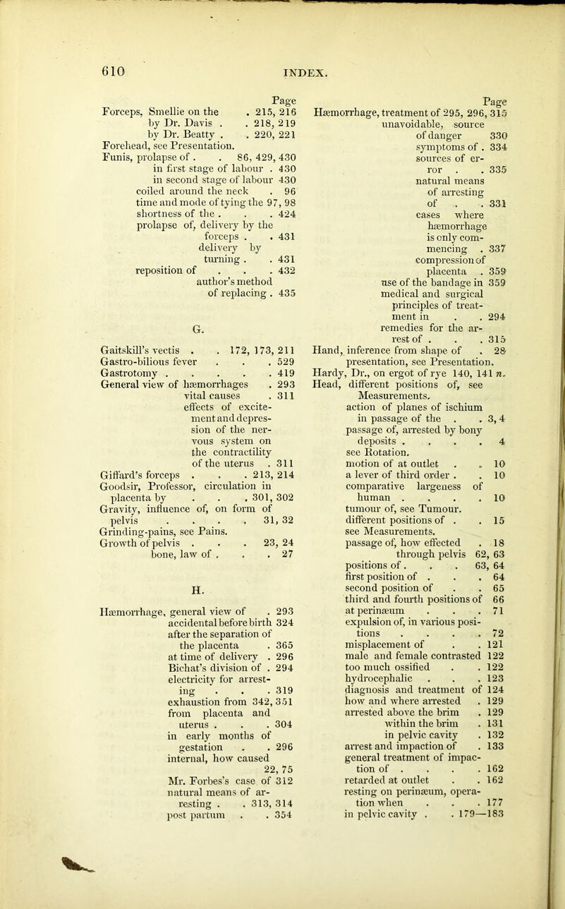 Page Forceps. Smellie on the . 215, 216 by Dr. Davis . . 218, 219 by Dr. Beatty . . 220, 221 Forehead, see Presentation. Funis, prolapse of. . 86,429,430 in first stage of labour . 430 in second stage of labour 430 coiled around the neck . 96 timeandmode oftying the 97, 98 shortness of the . . . 424 prolapse of, delivery by the forceps . . 431 delivery by turning . .431 reposition of 432 author’s method of replacing . 435 G. Gaitskill’s vectis . . 172,173, 211 Gastro-bilious fever . . . 529 Gastrotomy . . . . .419 General view of haemorrhages . 293 vital causes .311 effects of excite- ment and depres- sion of the ner- vous system on the contractility of the uterus . 311 Giffard’s forceps . . . 213, 214 Goodsir, Professor, circulation in placenta by . . .301, 302 Gravity, influence of, on form of pelvis .... 31, 32 Grinding-pains, see Pains. Growth of pelvis . . . 23,24 bone, law of , . .27 H. Haemorrhage, general view of . 293 accidental before birth 324 after the separation of the placenta . 365 at time of delivery . 296 Bichat’s division of . 294 electricity for arrest- ing . . . 319 exhaustion from 342,351 from placenta and uterus . . . 304 in early months of gestation . . 296 internal, how caused 22, 75 Mr. Forbes’s case of 312 natural means of ar- resting . . 313, 314 post partum . . 354 Page Haemorrhage, treatment of 295, 296, 315 unavoidable, source of danger 330 symptoms of . 334 sources of er- ror . . 335 natural means of arresting of . . 331 cases where haemorrhage is only com- mencing . 337 compression of placenta . 359 use of the bandage in 359 medical and surgical principles of treat- ment in . . 294 remedies for the ar- rest of . . . 315 Hand, inference from shape of . 28 presentation, see Presentation. Hardy, Dr., on ergot of rye 140, 141 n. Head, different positions of, see Measurements, action of planes of ischium in passage of the . . 3, 4 passage of, arrested by bony deposits .... 4 see Rotation. motion of at outlet . ,.10 a lever of third order . .10 comparative largeness of human . . . .10 tumour of, see Tumour, different positions of . .15 see Measurements, passage of, how effected . 18 through pelvis 62, 63 positions of. . . 63, 64 first position of . . .64 second position of . . 65 third and fourth positions of 66 at perinaeum . . .71 expulsion of, in various posi- tions . . . .72 misplacement of . . 121 male and female contrasted 122 too much ossified . .122 hydrocephalic . . . 123 diagnosis and treatment of 124 how and where arrested . 129 arrested above the brim . 129 within the brim . 131 in pelvic cavity . 132 arrest and impaction of . 133 general treatment of impac- tion of . . . . 162 retarded at outlet . .162 resting on perinamm, opera- tion when . . .177 in pelvic cavity . . 179—183