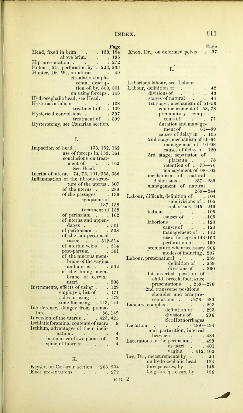 Head, fixed in brim Page 133, 184 above brim. . 195 Hip presentation . . 272 Holmes, Mr., perforation by . 223, 233 Hunter, Dr. W., on uterus . . 49 circulation in pla- centa, descrip- tion of, by, 300, 301 on using forceps . 143 Hydrocephalic head, see Head. Hysteria in labour . . .108 treatment of .109 Hysterical convulsions . . .397 treatment of . 399 Hysterotomy, see Ctesarian section. I. Impaction of head . .133, 152, 162 use of forceps in, 153, 161 conclusions on treat- ment of. . .162 See Head. Inertia of uterus 74, 75, 101, 355, 366 Inflammation of the fibrous struc- ture of the uterus . 507 of the uterus . . 288 of the passages . 136 symptoms of 137, 138 treatment of 138 of perinteum . .162 of uterus and appen- dages . . . 501 of peritoneum . . 508 of the sub-peritoneal tissue . . 512-514 of uterine veins . 514 post-partum . . 501 of the mucous mem- brane of the vagina and uterus . . 502 of the lining mem- brane of cervix uteri . . . 506 Instruments, effects of using . .129 employed, list of . 171 rules in using . .172 time for using . 143, 144 Interference, danger from prema- ture 86, 142 Inversion of the uterus . . 423, 425 Ischiatic foramina, contents of sacro 8 Ischium, advantages of their incli- nation .... 4 boundaries of two planes of 3 spine of tuber of. . .4 K. Keyser, on Caesarian section 203, 204 Knee presentations . . . 272 RR Page Knox, Dr., on deformed pelvis . 37 L. Laborious labour, see Labour. Labour, definition of . . 42 divisions of . .43 stages of natural . . 44 1st stage, mechanism of 51-56 commencement of 58,78 premonitory symp- toms of . . 77 duration and manage- ment of . 81—89 causes of delay in . 105 2nd stage, mechanism of 60-64 management of 91-98 causes of delay in 120 3rd stage, separation of placenta . .73 retention of . 73—76 management of 98-102 mechanism of natural Aphorisms . . 237—239 management of natural 239—244 Labour, difficult, definition of . 104 subdivisions of . 105 aphorisms 245—249 tedious . . . .105 causes oi . .105 laborious . . .120 causes of . .120 management of .142 use of forceps in 144-163 perforation in .159 premature, when necessary 206 modes of inducing. 207 Labour, preternatural . . . 259 definition of . 259 divisions of . 260 1st inverted position of child, breech, foot, knee presentations . 259—270 2nd transverse positions shoulder and arm pre- sentations . .276—289 Labours, complex .... 293 definition of . 293 divisions of . 296 See Hcemorrhages Lactation . 488—494 and parturition, interval between . . . 484 Lacerations of the perinseum . . 499 os-uteri . .401 vagina . 412, 402 Lee, Dr., measurements by . .20 on hydrocephalic head . 124 forceps cases, by . .145 long forceps cases, by . 186 2